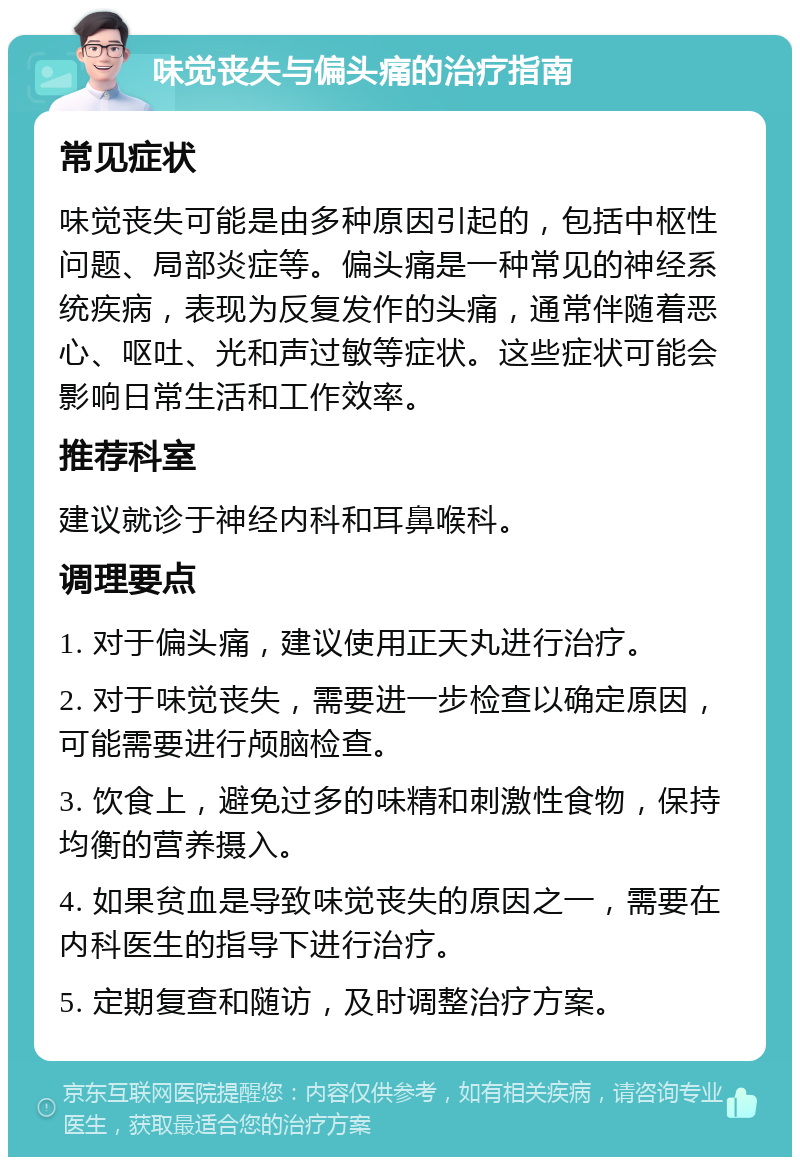 味觉丧失与偏头痛的治疗指南 常见症状 味觉丧失可能是由多种原因引起的，包括中枢性问题、局部炎症等。偏头痛是一种常见的神经系统疾病，表现为反复发作的头痛，通常伴随着恶心、呕吐、光和声过敏等症状。这些症状可能会影响日常生活和工作效率。 推荐科室 建议就诊于神经内科和耳鼻喉科。 调理要点 1. 对于偏头痛，建议使用正天丸进行治疗。 2. 对于味觉丧失，需要进一步检查以确定原因，可能需要进行颅脑检查。 3. 饮食上，避免过多的味精和刺激性食物，保持均衡的营养摄入。 4. 如果贫血是导致味觉丧失的原因之一，需要在内科医生的指导下进行治疗。 5. 定期复查和随访，及时调整治疗方案。