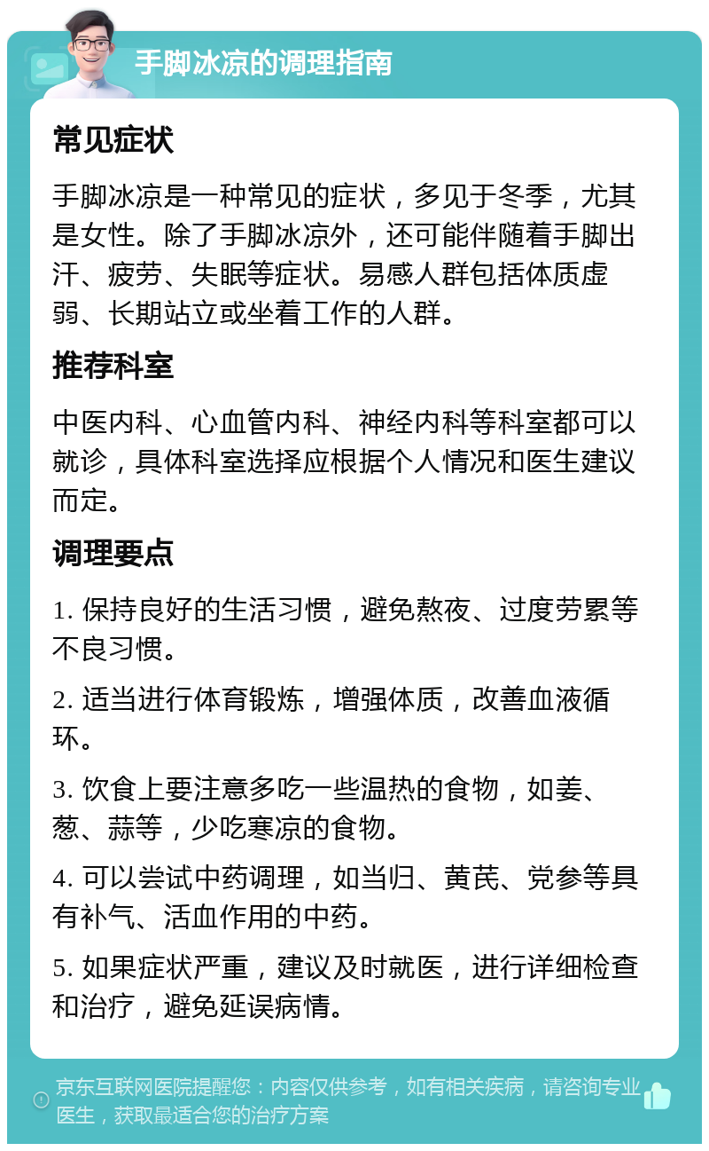 手脚冰凉的调理指南 常见症状 手脚冰凉是一种常见的症状，多见于冬季，尤其是女性。除了手脚冰凉外，还可能伴随着手脚出汗、疲劳、失眠等症状。易感人群包括体质虚弱、长期站立或坐着工作的人群。 推荐科室 中医内科、心血管内科、神经内科等科室都可以就诊，具体科室选择应根据个人情况和医生建议而定。 调理要点 1. 保持良好的生活习惯，避免熬夜、过度劳累等不良习惯。 2. 适当进行体育锻炼，增强体质，改善血液循环。 3. 饮食上要注意多吃一些温热的食物，如姜、葱、蒜等，少吃寒凉的食物。 4. 可以尝试中药调理，如当归、黄芪、党参等具有补气、活血作用的中药。 5. 如果症状严重，建议及时就医，进行详细检查和治疗，避免延误病情。