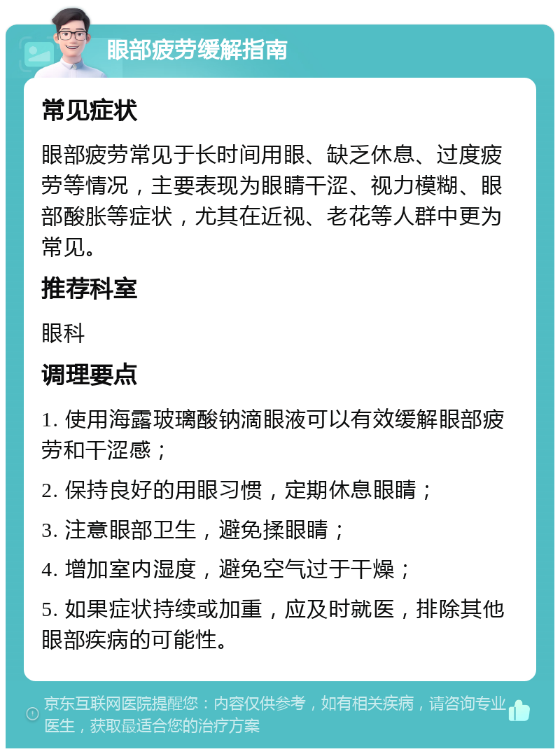 眼部疲劳缓解指南 常见症状 眼部疲劳常见于长时间用眼、缺乏休息、过度疲劳等情况，主要表现为眼睛干涩、视力模糊、眼部酸胀等症状，尤其在近视、老花等人群中更为常见。 推荐科室 眼科 调理要点 1. 使用海露玻璃酸钠滴眼液可以有效缓解眼部疲劳和干涩感； 2. 保持良好的用眼习惯，定期休息眼睛； 3. 注意眼部卫生，避免揉眼睛； 4. 增加室内湿度，避免空气过于干燥； 5. 如果症状持续或加重，应及时就医，排除其他眼部疾病的可能性。