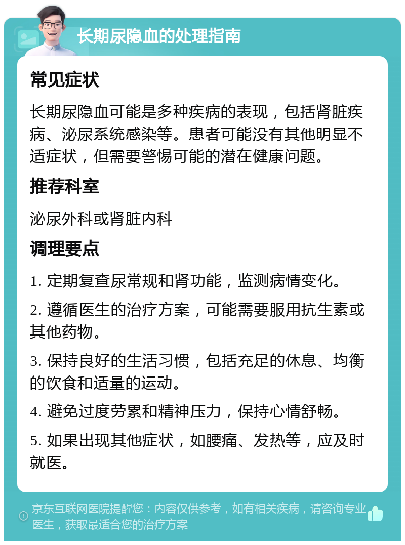 长期尿隐血的处理指南 常见症状 长期尿隐血可能是多种疾病的表现，包括肾脏疾病、泌尿系统感染等。患者可能没有其他明显不适症状，但需要警惕可能的潜在健康问题。 推荐科室 泌尿外科或肾脏内科 调理要点 1. 定期复查尿常规和肾功能，监测病情变化。 2. 遵循医生的治疗方案，可能需要服用抗生素或其他药物。 3. 保持良好的生活习惯，包括充足的休息、均衡的饮食和适量的运动。 4. 避免过度劳累和精神压力，保持心情舒畅。 5. 如果出现其他症状，如腰痛、发热等，应及时就医。