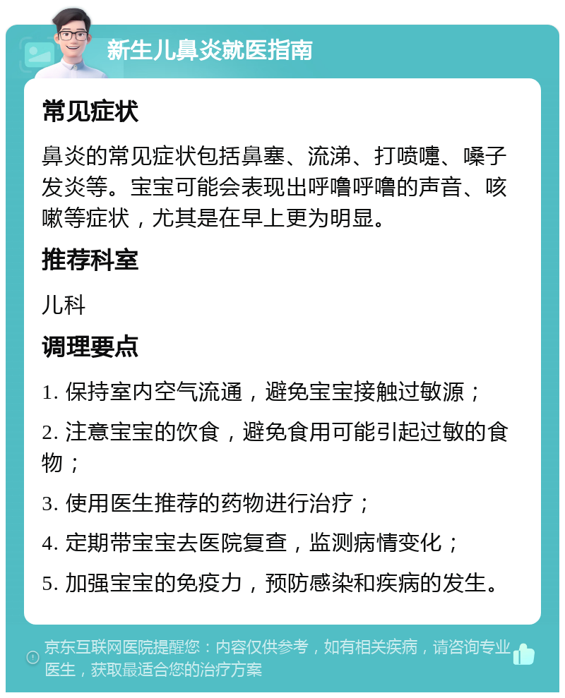 新生儿鼻炎就医指南 常见症状 鼻炎的常见症状包括鼻塞、流涕、打喷嚏、嗓子发炎等。宝宝可能会表现出呼噜呼噜的声音、咳嗽等症状，尤其是在早上更为明显。 推荐科室 儿科 调理要点 1. 保持室内空气流通，避免宝宝接触过敏源； 2. 注意宝宝的饮食，避免食用可能引起过敏的食物； 3. 使用医生推荐的药物进行治疗； 4. 定期带宝宝去医院复查，监测病情变化； 5. 加强宝宝的免疫力，预防感染和疾病的发生。