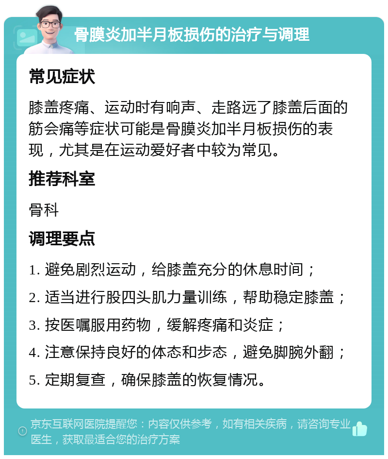 骨膜炎加半月板损伤的治疗与调理 常见症状 膝盖疼痛、运动时有响声、走路远了膝盖后面的筋会痛等症状可能是骨膜炎加半月板损伤的表现，尤其是在运动爱好者中较为常见。 推荐科室 骨科 调理要点 1. 避免剧烈运动，给膝盖充分的休息时间； 2. 适当进行股四头肌力量训练，帮助稳定膝盖； 3. 按医嘱服用药物，缓解疼痛和炎症； 4. 注意保持良好的体态和步态，避免脚腕外翻； 5. 定期复查，确保膝盖的恢复情况。