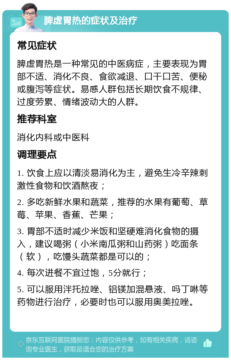 脾虚胃热的症状及治疗 常见症状 脾虚胃热是一种常见的中医病症，主要表现为胃部不适、消化不良、食欲减退、口干口苦、便秘或腹泻等症状。易感人群包括长期饮食不规律、过度劳累、情绪波动大的人群。 推荐科室 消化内科或中医科 调理要点 1. 饮食上应以清淡易消化为主，避免生冷辛辣刺激性食物和饮酒熬夜； 2. 多吃新鲜水果和蔬菜，推荐的水果有葡萄、草莓、苹果、香蕉、芒果； 3. 胃部不适时减少米饭和坚硬难消化食物的摄入，建议喝粥（小米南瓜粥和山药粥）吃面条（软），吃馒头蔬菜都是可以的； 4. 每次进餐不宜过饱，5分就行； 5. 可以服用泮托拉唑、铝镁加混悬液、吗丁啉等药物进行治疗，必要时也可以服用奥美拉唑。