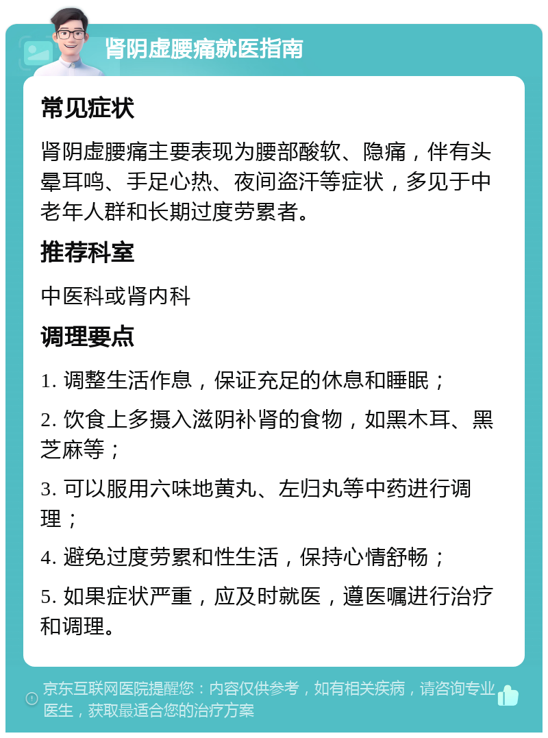 肾阴虚腰痛就医指南 常见症状 肾阴虚腰痛主要表现为腰部酸软、隐痛，伴有头晕耳鸣、手足心热、夜间盗汗等症状，多见于中老年人群和长期过度劳累者。 推荐科室 中医科或肾内科 调理要点 1. 调整生活作息，保证充足的休息和睡眠； 2. 饮食上多摄入滋阴补肾的食物，如黑木耳、黑芝麻等； 3. 可以服用六味地黄丸、左归丸等中药进行调理； 4. 避免过度劳累和性生活，保持心情舒畅； 5. 如果症状严重，应及时就医，遵医嘱进行治疗和调理。