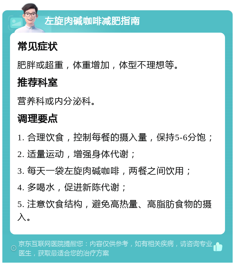 左旋肉碱咖啡减肥指南 常见症状 肥胖或超重，体重增加，体型不理想等。 推荐科室 营养科或内分泌科。 调理要点 1. 合理饮食，控制每餐的摄入量，保持5-6分饱； 2. 适量运动，增强身体代谢； 3. 每天一袋左旋肉碱咖啡，两餐之间饮用； 4. 多喝水，促进新陈代谢； 5. 注意饮食结构，避免高热量、高脂肪食物的摄入。