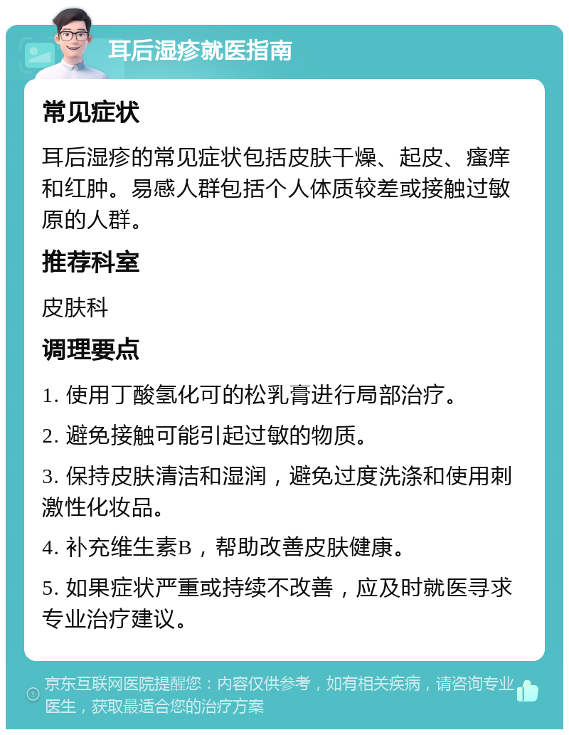 耳后湿疹就医指南 常见症状 耳后湿疹的常见症状包括皮肤干燥、起皮、瘙痒和红肿。易感人群包括个人体质较差或接触过敏原的人群。 推荐科室 皮肤科 调理要点 1. 使用丁酸氢化可的松乳膏进行局部治疗。 2. 避免接触可能引起过敏的物质。 3. 保持皮肤清洁和湿润，避免过度洗涤和使用刺激性化妆品。 4. 补充维生素B，帮助改善皮肤健康。 5. 如果症状严重或持续不改善，应及时就医寻求专业治疗建议。