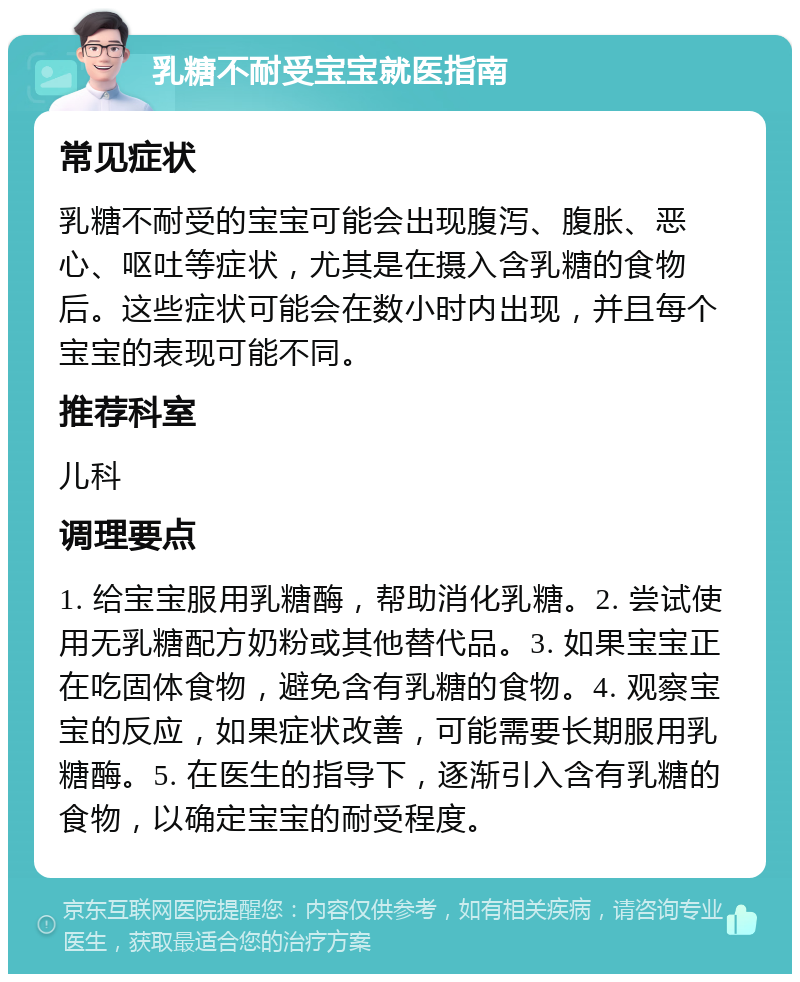 乳糖不耐受宝宝就医指南 常见症状 乳糖不耐受的宝宝可能会出现腹泻、腹胀、恶心、呕吐等症状，尤其是在摄入含乳糖的食物后。这些症状可能会在数小时内出现，并且每个宝宝的表现可能不同。 推荐科室 儿科 调理要点 1. 给宝宝服用乳糖酶，帮助消化乳糖。2. 尝试使用无乳糖配方奶粉或其他替代品。3. 如果宝宝正在吃固体食物，避免含有乳糖的食物。4. 观察宝宝的反应，如果症状改善，可能需要长期服用乳糖酶。5. 在医生的指导下，逐渐引入含有乳糖的食物，以确定宝宝的耐受程度。