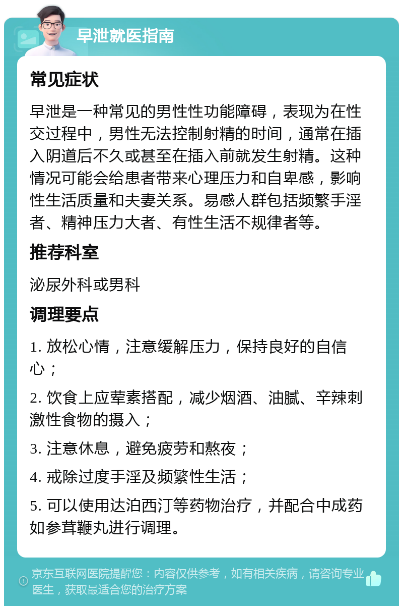 早泄就医指南 常见症状 早泄是一种常见的男性性功能障碍，表现为在性交过程中，男性无法控制射精的时间，通常在插入阴道后不久或甚至在插入前就发生射精。这种情况可能会给患者带来心理压力和自卑感，影响性生活质量和夫妻关系。易感人群包括频繁手淫者、精神压力大者、有性生活不规律者等。 推荐科室 泌尿外科或男科 调理要点 1. 放松心情，注意缓解压力，保持良好的自信心； 2. 饮食上应荤素搭配，减少烟酒、油腻、辛辣刺激性食物的摄入； 3. 注意休息，避免疲劳和熬夜； 4. 戒除过度手淫及频繁性生活； 5. 可以使用达泊西汀等药物治疗，并配合中成药如参茸鞭丸进行调理。