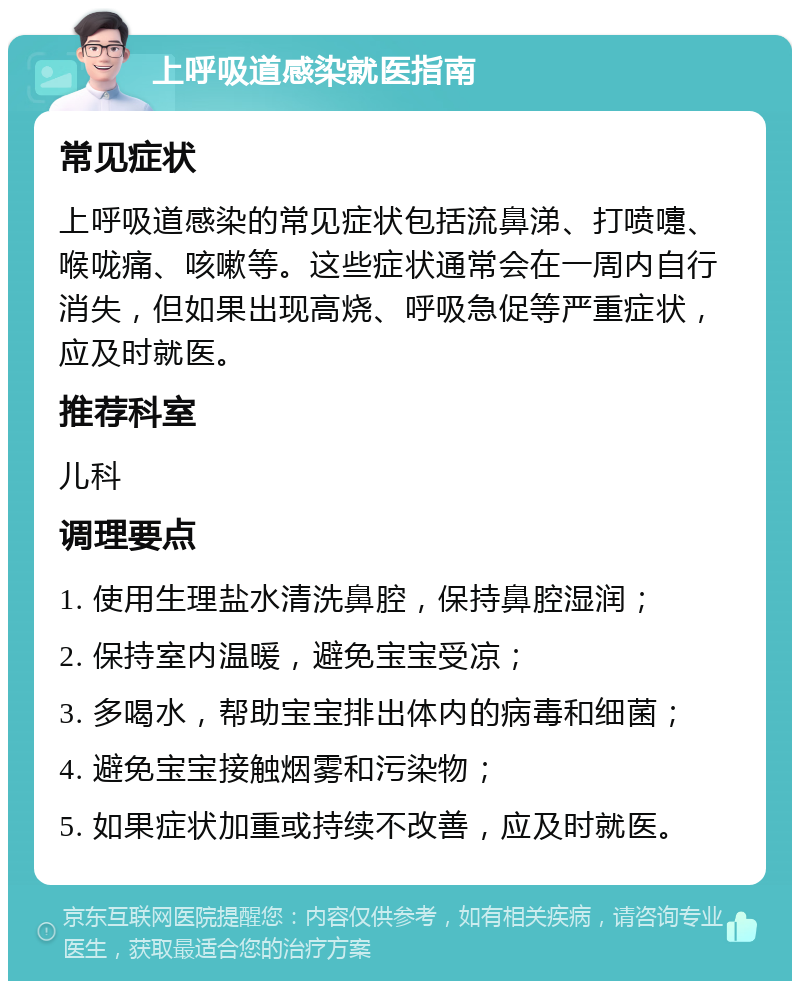 上呼吸道感染就医指南 常见症状 上呼吸道感染的常见症状包括流鼻涕、打喷嚏、喉咙痛、咳嗽等。这些症状通常会在一周内自行消失，但如果出现高烧、呼吸急促等严重症状，应及时就医。 推荐科室 儿科 调理要点 1. 使用生理盐水清洗鼻腔，保持鼻腔湿润； 2. 保持室内温暖，避免宝宝受凉； 3. 多喝水，帮助宝宝排出体内的病毒和细菌； 4. 避免宝宝接触烟雾和污染物； 5. 如果症状加重或持续不改善，应及时就医。