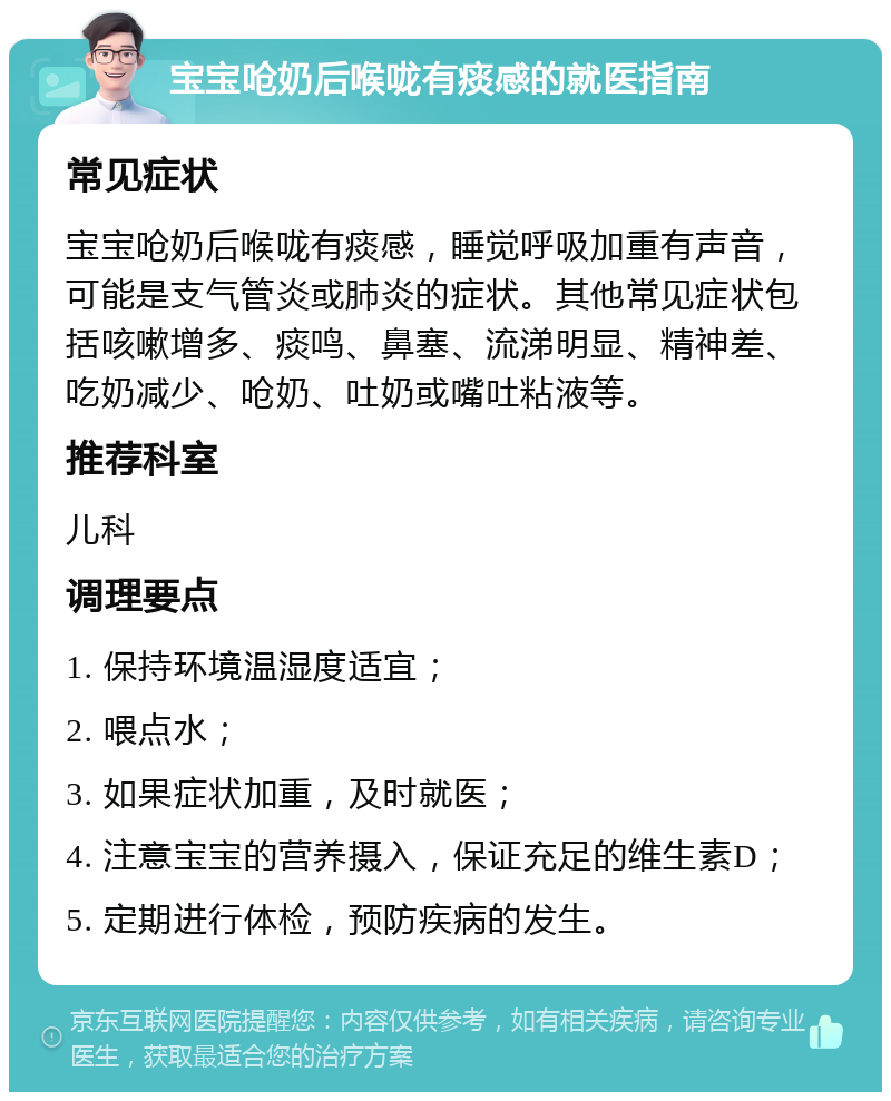 宝宝呛奶后喉咙有痰感的就医指南 常见症状 宝宝呛奶后喉咙有痰感，睡觉呼吸加重有声音，可能是支气管炎或肺炎的症状。其他常见症状包括咳嗽增多、痰鸣、鼻塞、流涕明显、精神差、吃奶减少、呛奶、吐奶或嘴吐粘液等。 推荐科室 儿科 调理要点 1. 保持环境温湿度适宜； 2. 喂点水； 3. 如果症状加重，及时就医； 4. 注意宝宝的营养摄入，保证充足的维生素D； 5. 定期进行体检，预防疾病的发生。