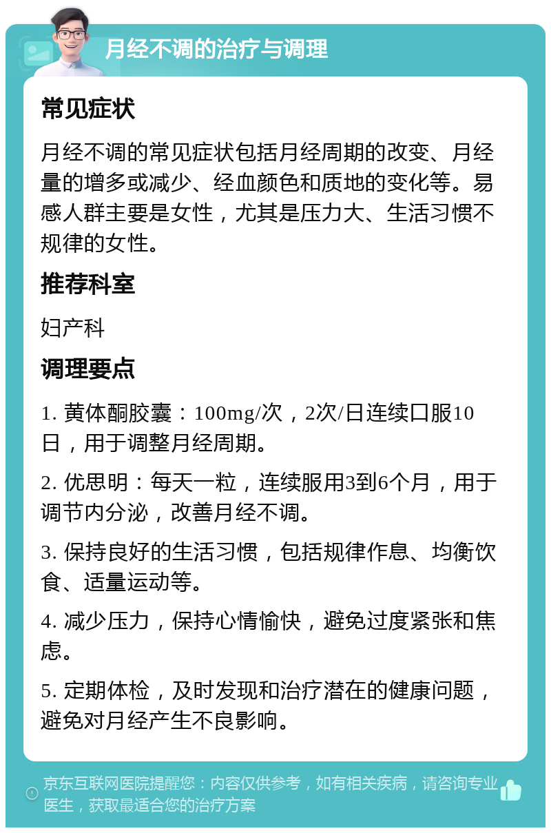 月经不调的治疗与调理 常见症状 月经不调的常见症状包括月经周期的改变、月经量的增多或减少、经血颜色和质地的变化等。易感人群主要是女性，尤其是压力大、生活习惯不规律的女性。 推荐科室 妇产科 调理要点 1. 黄体酮胶囊：100mg/次，2次/日连续口服10日，用于调整月经周期。 2. 优思明：每天一粒，连续服用3到6个月，用于调节内分泌，改善月经不调。 3. 保持良好的生活习惯，包括规律作息、均衡饮食、适量运动等。 4. 减少压力，保持心情愉快，避免过度紧张和焦虑。 5. 定期体检，及时发现和治疗潜在的健康问题，避免对月经产生不良影响。