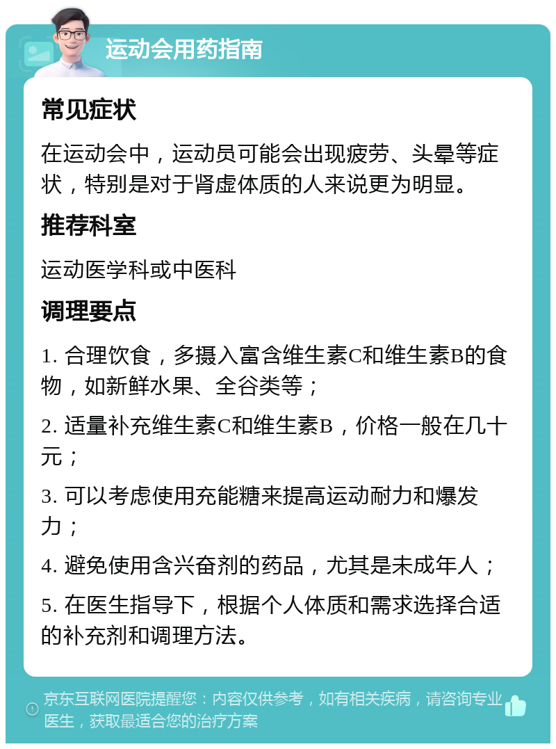 运动会用药指南 常见症状 在运动会中，运动员可能会出现疲劳、头晕等症状，特别是对于肾虚体质的人来说更为明显。 推荐科室 运动医学科或中医科 调理要点 1. 合理饮食，多摄入富含维生素C和维生素B的食物，如新鲜水果、全谷类等； 2. 适量补充维生素C和维生素B，价格一般在几十元； 3. 可以考虑使用充能糖来提高运动耐力和爆发力； 4. 避免使用含兴奋剂的药品，尤其是未成年人； 5. 在医生指导下，根据个人体质和需求选择合适的补充剂和调理方法。