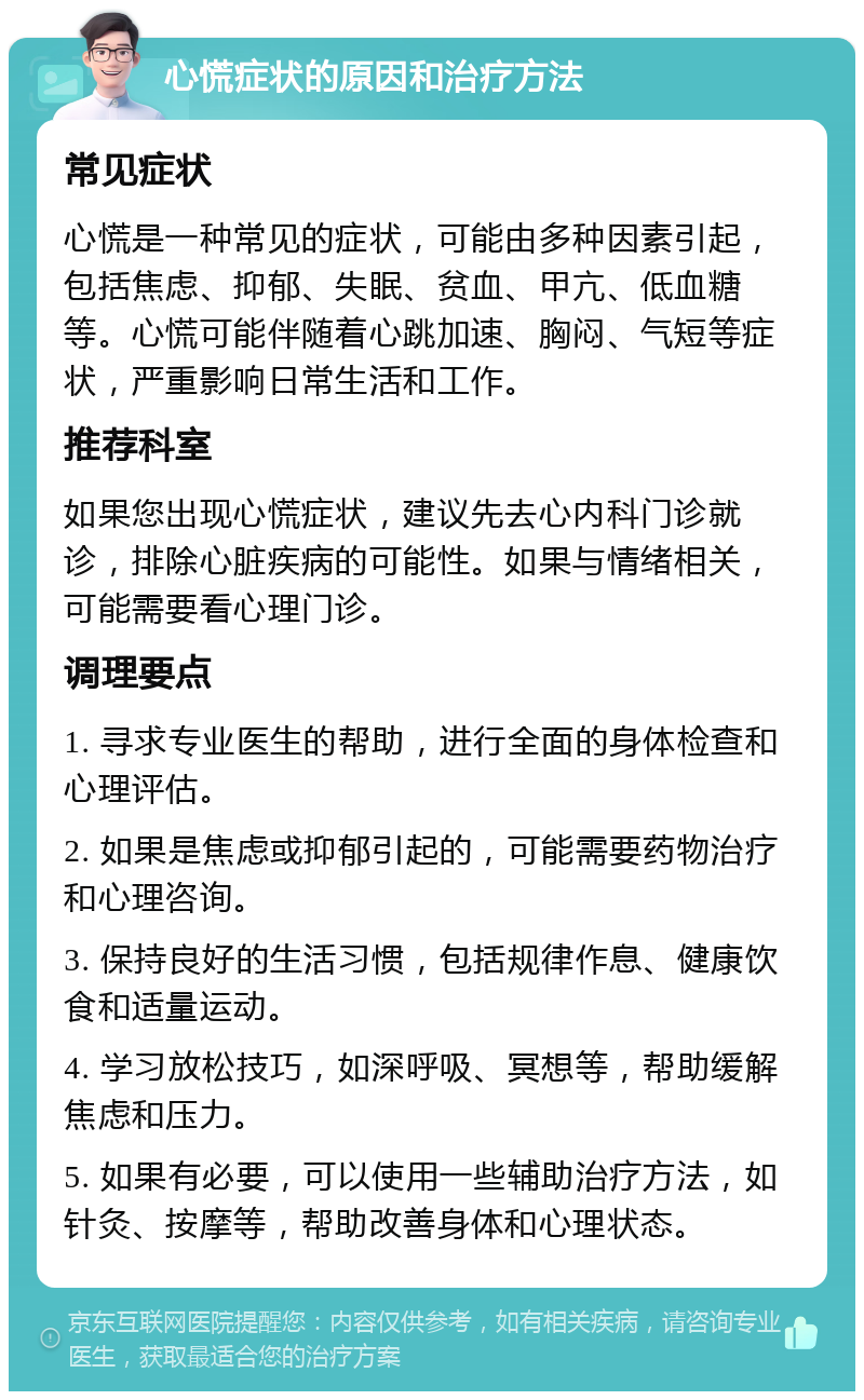 心慌症状的原因和治疗方法 常见症状 心慌是一种常见的症状，可能由多种因素引起，包括焦虑、抑郁、失眠、贫血、甲亢、低血糖等。心慌可能伴随着心跳加速、胸闷、气短等症状，严重影响日常生活和工作。 推荐科室 如果您出现心慌症状，建议先去心内科门诊就诊，排除心脏疾病的可能性。如果与情绪相关，可能需要看心理门诊。 调理要点 1. 寻求专业医生的帮助，进行全面的身体检查和心理评估。 2. 如果是焦虑或抑郁引起的，可能需要药物治疗和心理咨询。 3. 保持良好的生活习惯，包括规律作息、健康饮食和适量运动。 4. 学习放松技巧，如深呼吸、冥想等，帮助缓解焦虑和压力。 5. 如果有必要，可以使用一些辅助治疗方法，如针灸、按摩等，帮助改善身体和心理状态。