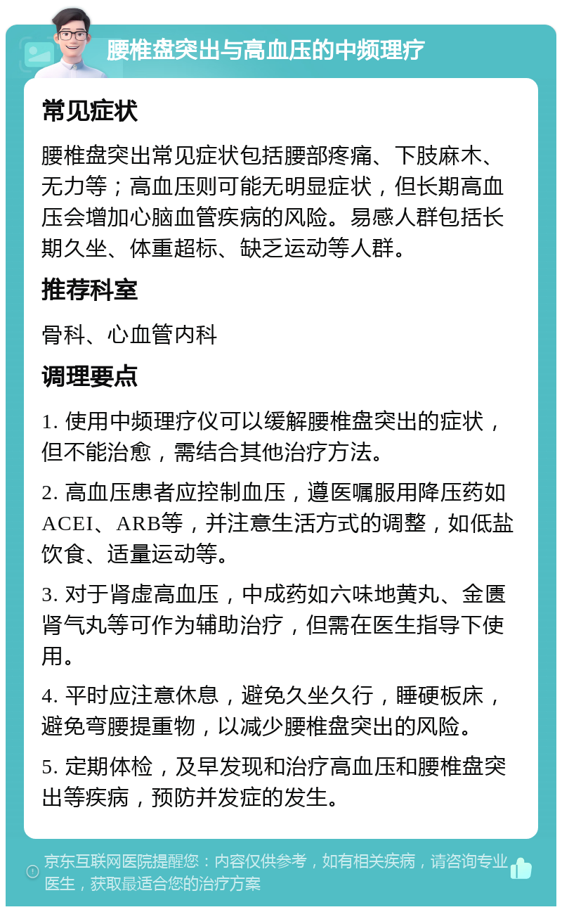 腰椎盘突出与高血压的中频理疗 常见症状 腰椎盘突出常见症状包括腰部疼痛、下肢麻木、无力等；高血压则可能无明显症状，但长期高血压会增加心脑血管疾病的风险。易感人群包括长期久坐、体重超标、缺乏运动等人群。 推荐科室 骨科、心血管内科 调理要点 1. 使用中频理疗仪可以缓解腰椎盘突出的症状，但不能治愈，需结合其他治疗方法。 2. 高血压患者应控制血压，遵医嘱服用降压药如ACEI、ARB等，并注意生活方式的调整，如低盐饮食、适量运动等。 3. 对于肾虚高血压，中成药如六味地黄丸、金匮肾气丸等可作为辅助治疗，但需在医生指导下使用。 4. 平时应注意休息，避免久坐久行，睡硬板床，避免弯腰提重物，以减少腰椎盘突出的风险。 5. 定期体检，及早发现和治疗高血压和腰椎盘突出等疾病，预防并发症的发生。