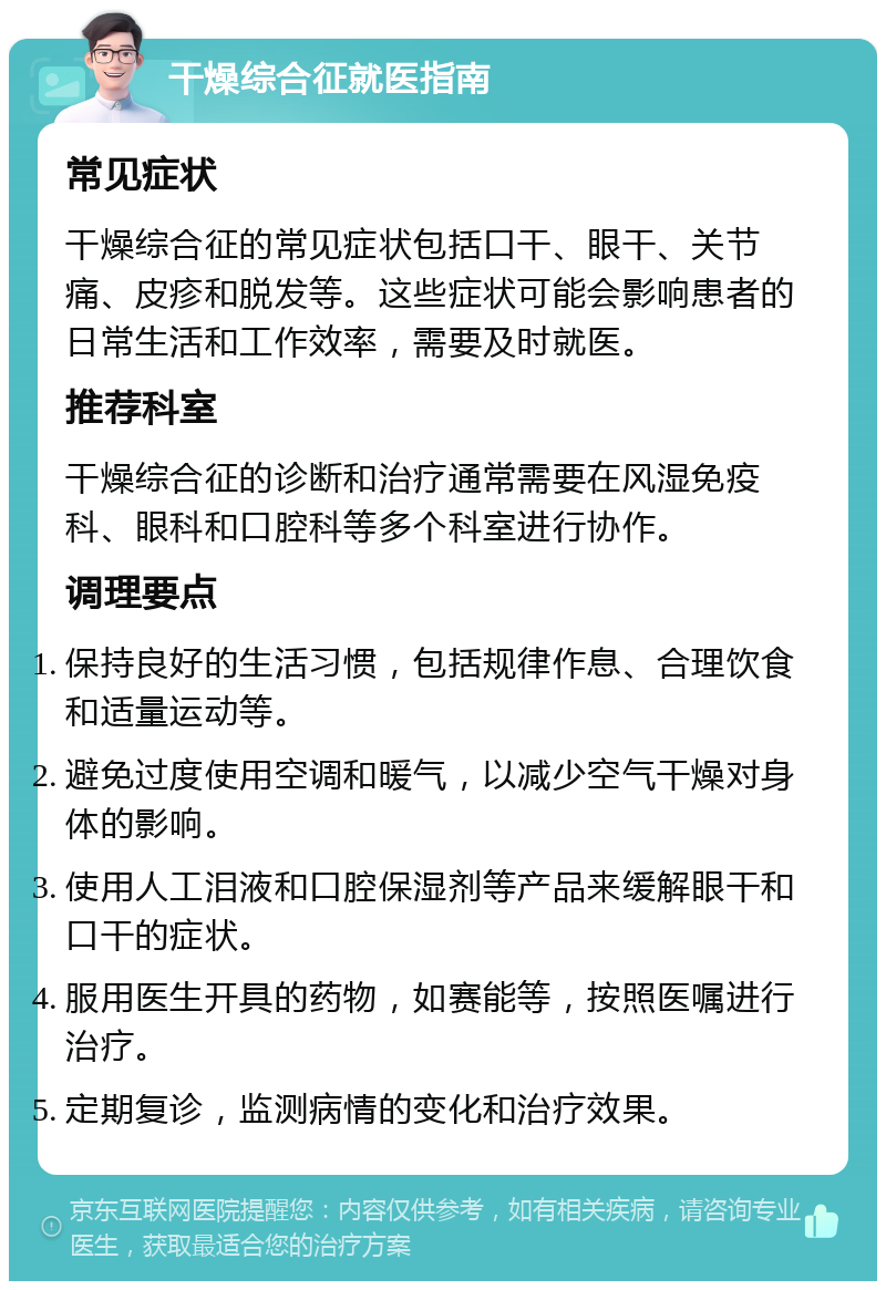 干燥综合征就医指南 常见症状 干燥综合征的常见症状包括口干、眼干、关节痛、皮疹和脱发等。这些症状可能会影响患者的日常生活和工作效率，需要及时就医。 推荐科室 干燥综合征的诊断和治疗通常需要在风湿免疫科、眼科和口腔科等多个科室进行协作。 调理要点 保持良好的生活习惯，包括规律作息、合理饮食和适量运动等。 避免过度使用空调和暖气，以减少空气干燥对身体的影响。 使用人工泪液和口腔保湿剂等产品来缓解眼干和口干的症状。 服用医生开具的药物，如赛能等，按照医嘱进行治疗。 定期复诊，监测病情的变化和治疗效果。