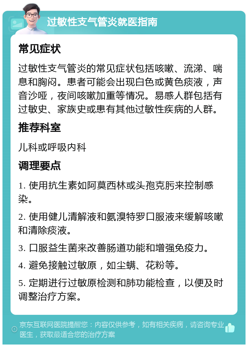 过敏性支气管炎就医指南 常见症状 过敏性支气管炎的常见症状包括咳嗽、流涕、喘息和胸闷。患者可能会出现白色或黄色痰液，声音沙哑，夜间咳嗽加重等情况。易感人群包括有过敏史、家族史或患有其他过敏性疾病的人群。 推荐科室 儿科或呼吸内科 调理要点 1. 使用抗生素如阿莫西林或头孢克肟来控制感染。 2. 使用健儿清解液和氨溴特罗口服液来缓解咳嗽和清除痰液。 3. 口服益生菌来改善肠道功能和增强免疫力。 4. 避免接触过敏原，如尘螨、花粉等。 5. 定期进行过敏原检测和肺功能检查，以便及时调整治疗方案。