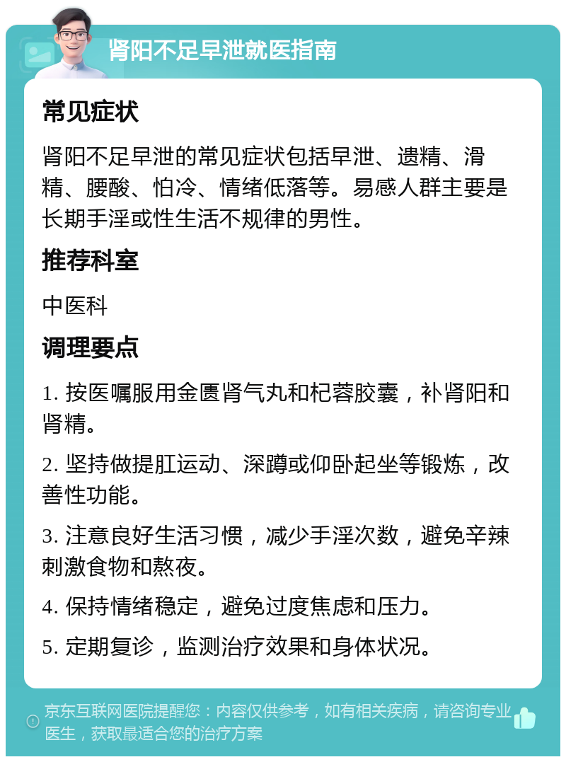 肾阳不足早泄就医指南 常见症状 肾阳不足早泄的常见症状包括早泄、遗精、滑精、腰酸、怕冷、情绪低落等。易感人群主要是长期手淫或性生活不规律的男性。 推荐科室 中医科 调理要点 1. 按医嘱服用金匮肾气丸和杞蓉胶囊，补肾阳和肾精。 2. 坚持做提肛运动、深蹲或仰卧起坐等锻炼，改善性功能。 3. 注意良好生活习惯，减少手淫次数，避免辛辣刺激食物和熬夜。 4. 保持情绪稳定，避免过度焦虑和压力。 5. 定期复诊，监测治疗效果和身体状况。