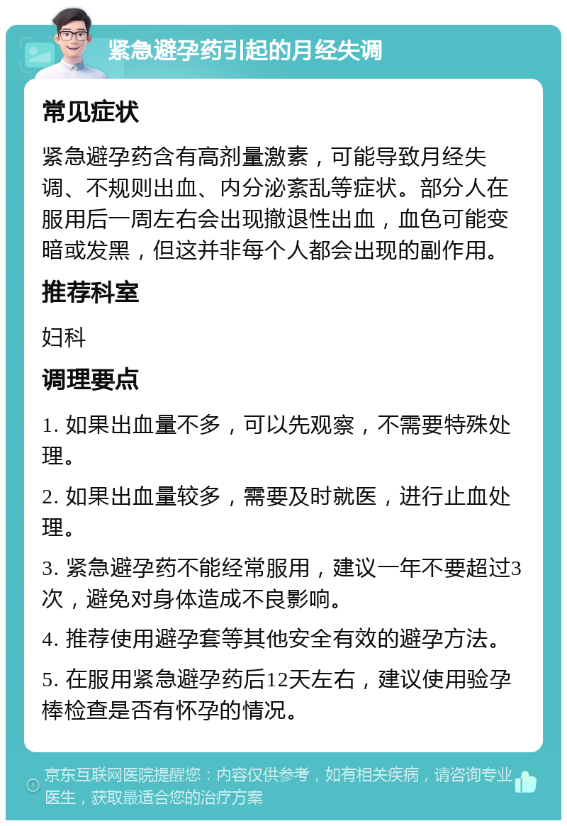 紧急避孕药引起的月经失调 常见症状 紧急避孕药含有高剂量激素，可能导致月经失调、不规则出血、内分泌紊乱等症状。部分人在服用后一周左右会出现撤退性出血，血色可能变暗或发黑，但这并非每个人都会出现的副作用。 推荐科室 妇科 调理要点 1. 如果出血量不多，可以先观察，不需要特殊处理。 2. 如果出血量较多，需要及时就医，进行止血处理。 3. 紧急避孕药不能经常服用，建议一年不要超过3次，避免对身体造成不良影响。 4. 推荐使用避孕套等其他安全有效的避孕方法。 5. 在服用紧急避孕药后12天左右，建议使用验孕棒检查是否有怀孕的情况。