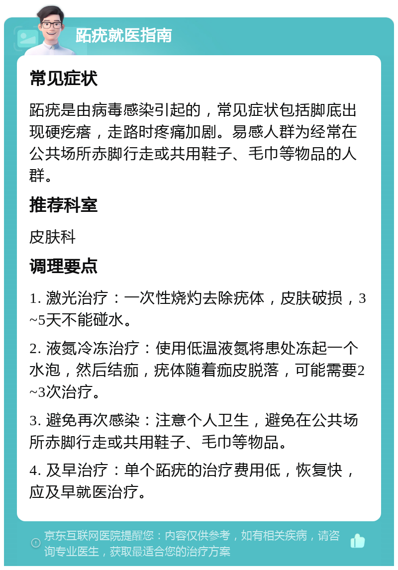 跖疣就医指南 常见症状 跖疣是由病毒感染引起的，常见症状包括脚底出现硬疙瘩，走路时疼痛加剧。易感人群为经常在公共场所赤脚行走或共用鞋子、毛巾等物品的人群。 推荐科室 皮肤科 调理要点 1. 激光治疗：一次性烧灼去除疣体，皮肤破损，3~5天不能碰水。 2. 液氮冷冻治疗：使用低温液氮将患处冻起一个水泡，然后结痂，疣体随着痂皮脱落，可能需要2~3次治疗。 3. 避免再次感染：注意个人卫生，避免在公共场所赤脚行走或共用鞋子、毛巾等物品。 4. 及早治疗：单个跖疣的治疗费用低，恢复快，应及早就医治疗。