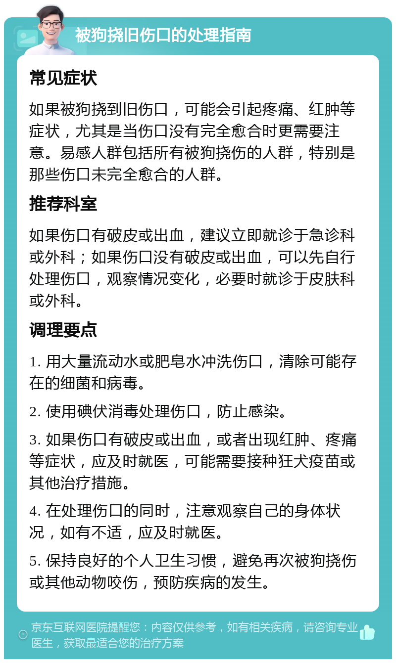 被狗挠旧伤口的处理指南 常见症状 如果被狗挠到旧伤口，可能会引起疼痛、红肿等症状，尤其是当伤口没有完全愈合时更需要注意。易感人群包括所有被狗挠伤的人群，特别是那些伤口未完全愈合的人群。 推荐科室 如果伤口有破皮或出血，建议立即就诊于急诊科或外科；如果伤口没有破皮或出血，可以先自行处理伤口，观察情况变化，必要时就诊于皮肤科或外科。 调理要点 1. 用大量流动水或肥皂水冲洗伤口，清除可能存在的细菌和病毒。 2. 使用碘伏消毒处理伤口，防止感染。 3. 如果伤口有破皮或出血，或者出现红肿、疼痛等症状，应及时就医，可能需要接种狂犬疫苗或其他治疗措施。 4. 在处理伤口的同时，注意观察自己的身体状况，如有不适，应及时就医。 5. 保持良好的个人卫生习惯，避免再次被狗挠伤或其他动物咬伤，预防疾病的发生。