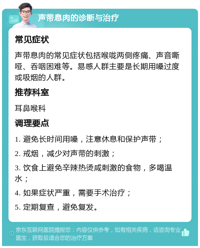 声带息肉的诊断与治疗 常见症状 声带息肉的常见症状包括喉咙两侧疼痛、声音嘶哑、吞咽困难等。易感人群主要是长期用嗓过度或吸烟的人群。 推荐科室 耳鼻喉科 调理要点 1. 避免长时间用嗓，注意休息和保护声带； 2. 戒烟，减少对声带的刺激； 3. 饮食上避免辛辣热烫咸刺激的食物，多喝温水； 4. 如果症状严重，需要手术治疗； 5. 定期复查，避免复发。