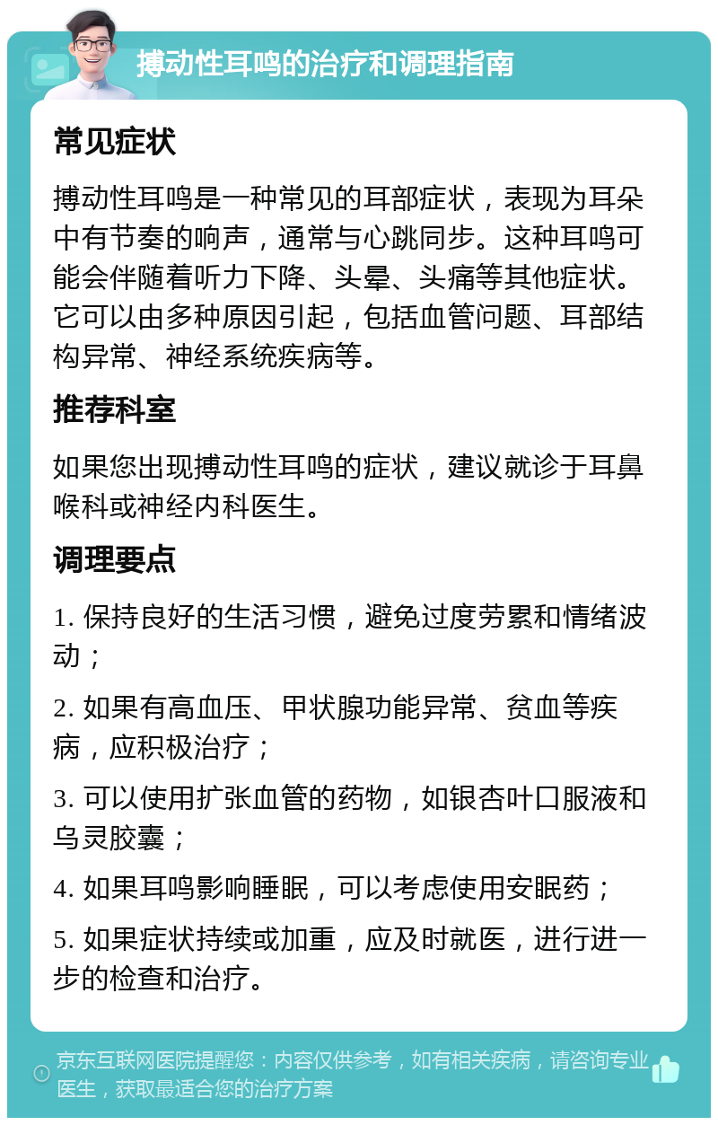 搏动性耳鸣的治疗和调理指南 常见症状 搏动性耳鸣是一种常见的耳部症状，表现为耳朵中有节奏的响声，通常与心跳同步。这种耳鸣可能会伴随着听力下降、头晕、头痛等其他症状。它可以由多种原因引起，包括血管问题、耳部结构异常、神经系统疾病等。 推荐科室 如果您出现搏动性耳鸣的症状，建议就诊于耳鼻喉科或神经内科医生。 调理要点 1. 保持良好的生活习惯，避免过度劳累和情绪波动； 2. 如果有高血压、甲状腺功能异常、贫血等疾病，应积极治疗； 3. 可以使用扩张血管的药物，如银杏叶口服液和乌灵胶囊； 4. 如果耳鸣影响睡眠，可以考虑使用安眠药； 5. 如果症状持续或加重，应及时就医，进行进一步的检查和治疗。