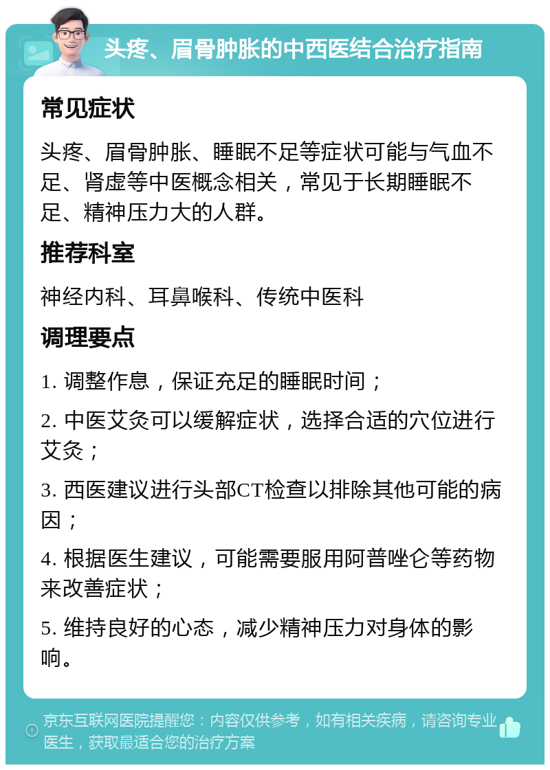 头疼、眉骨肿胀的中西医结合治疗指南 常见症状 头疼、眉骨肿胀、睡眠不足等症状可能与气血不足、肾虚等中医概念相关，常见于长期睡眠不足、精神压力大的人群。 推荐科室 神经内科、耳鼻喉科、传统中医科 调理要点 1. 调整作息，保证充足的睡眠时间； 2. 中医艾灸可以缓解症状，选择合适的穴位进行艾灸； 3. 西医建议进行头部CT检查以排除其他可能的病因； 4. 根据医生建议，可能需要服用阿普唑仑等药物来改善症状； 5. 维持良好的心态，减少精神压力对身体的影响。