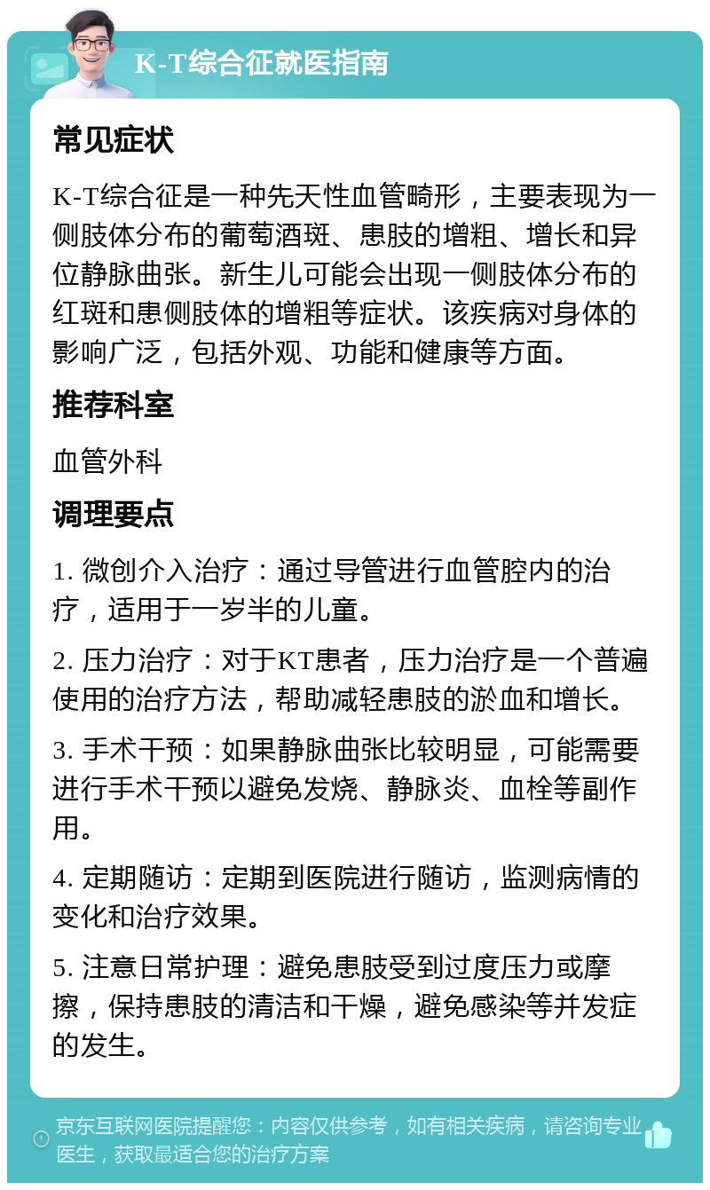 K-T综合征就医指南 常见症状 K-T综合征是一种先天性血管畸形，主要表现为一侧肢体分布的葡萄酒斑、患肢的增粗、增长和异位静脉曲张。新生儿可能会出现一侧肢体分布的红斑和患侧肢体的增粗等症状。该疾病对身体的影响广泛，包括外观、功能和健康等方面。 推荐科室 血管外科 调理要点 1. 微创介入治疗：通过导管进行血管腔内的治疗，适用于一岁半的儿童。 2. 压力治疗：对于KT患者，压力治疗是一个普遍使用的治疗方法，帮助减轻患肢的淤血和增长。 3. 手术干预：如果静脉曲张比较明显，可能需要进行手术干预以避免发烧、静脉炎、血栓等副作用。 4. 定期随访：定期到医院进行随访，监测病情的变化和治疗效果。 5. 注意日常护理：避免患肢受到过度压力或摩擦，保持患肢的清洁和干燥，避免感染等并发症的发生。