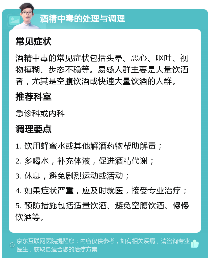 酒精中毒的处理与调理 常见症状 酒精中毒的常见症状包括头晕、恶心、呕吐、视物模糊、步态不稳等。易感人群主要是大量饮酒者，尤其是空腹饮酒或快速大量饮酒的人群。 推荐科室 急诊科或内科 调理要点 1. 饮用蜂蜜水或其他解酒药物帮助解毒； 2. 多喝水，补充体液，促进酒精代谢； 3. 休息，避免剧烈运动或活动； 4. 如果症状严重，应及时就医，接受专业治疗； 5. 预防措施包括适量饮酒、避免空腹饮酒、慢慢饮酒等。