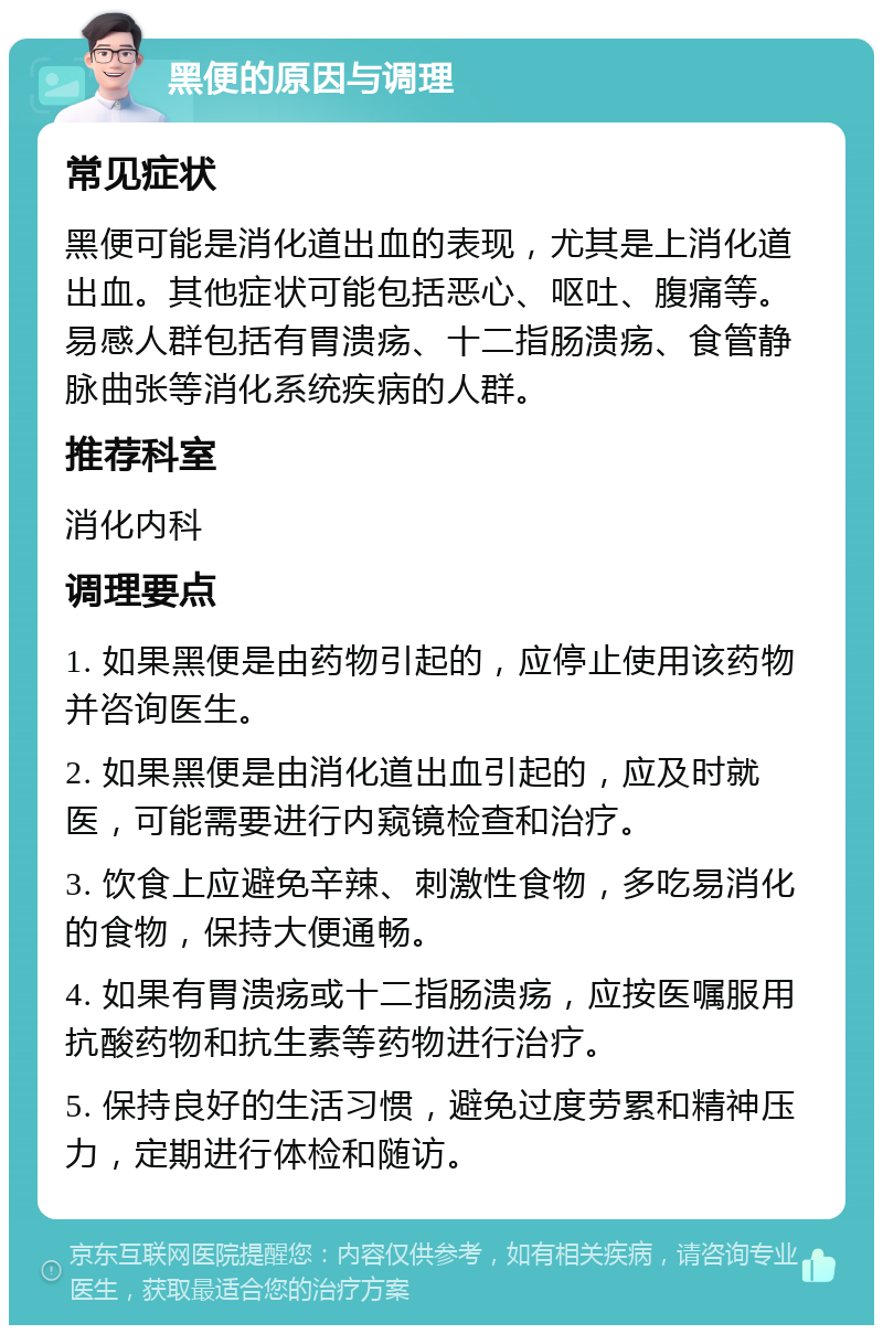 黑便的原因与调理 常见症状 黑便可能是消化道出血的表现，尤其是上消化道出血。其他症状可能包括恶心、呕吐、腹痛等。易感人群包括有胃溃疡、十二指肠溃疡、食管静脉曲张等消化系统疾病的人群。 推荐科室 消化内科 调理要点 1. 如果黑便是由药物引起的，应停止使用该药物并咨询医生。 2. 如果黑便是由消化道出血引起的，应及时就医，可能需要进行内窥镜检查和治疗。 3. 饮食上应避免辛辣、刺激性食物，多吃易消化的食物，保持大便通畅。 4. 如果有胃溃疡或十二指肠溃疡，应按医嘱服用抗酸药物和抗生素等药物进行治疗。 5. 保持良好的生活习惯，避免过度劳累和精神压力，定期进行体检和随访。