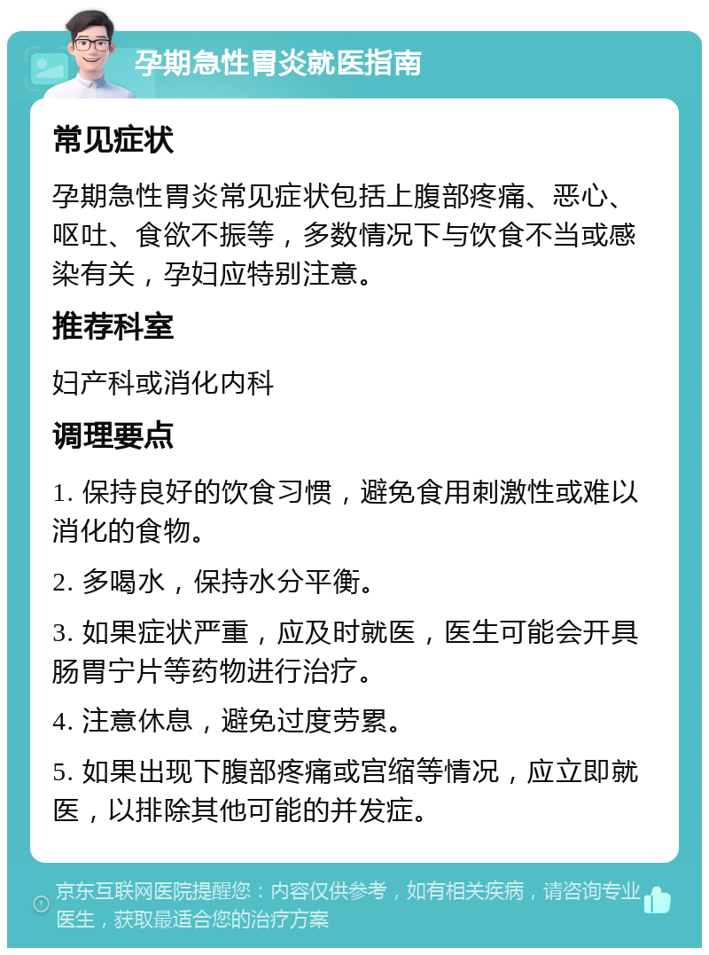 孕期急性胃炎就医指南 常见症状 孕期急性胃炎常见症状包括上腹部疼痛、恶心、呕吐、食欲不振等，多数情况下与饮食不当或感染有关，孕妇应特别注意。 推荐科室 妇产科或消化内科 调理要点 1. 保持良好的饮食习惯，避免食用刺激性或难以消化的食物。 2. 多喝水，保持水分平衡。 3. 如果症状严重，应及时就医，医生可能会开具肠胃宁片等药物进行治疗。 4. 注意休息，避免过度劳累。 5. 如果出现下腹部疼痛或宫缩等情况，应立即就医，以排除其他可能的并发症。