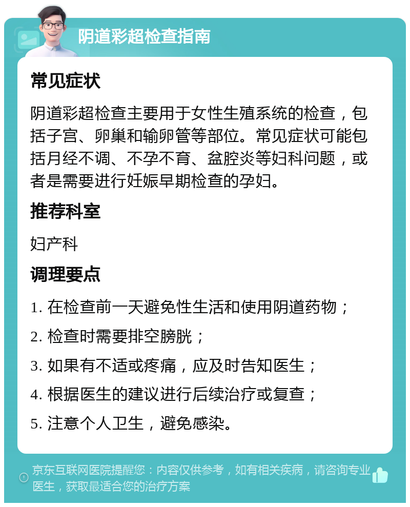 阴道彩超检查指南 常见症状 阴道彩超检查主要用于女性生殖系统的检查，包括子宫、卵巢和输卵管等部位。常见症状可能包括月经不调、不孕不育、盆腔炎等妇科问题，或者是需要进行妊娠早期检查的孕妇。 推荐科室 妇产科 调理要点 1. 在检查前一天避免性生活和使用阴道药物； 2. 检查时需要排空膀胱； 3. 如果有不适或疼痛，应及时告知医生； 4. 根据医生的建议进行后续治疗或复查； 5. 注意个人卫生，避免感染。