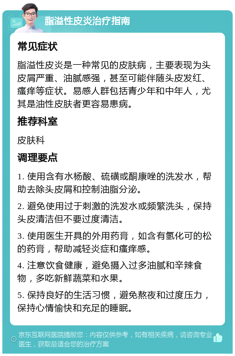 脂溢性皮炎治疗指南 常见症状 脂溢性皮炎是一种常见的皮肤病，主要表现为头皮屑严重、油腻感强，甚至可能伴随头皮发红、瘙痒等症状。易感人群包括青少年和中年人，尤其是油性皮肤者更容易患病。 推荐科室 皮肤科 调理要点 1. 使用含有水杨酸、硫磺或酮康唑的洗发水，帮助去除头皮屑和控制油脂分泌。 2. 避免使用过于刺激的洗发水或频繁洗头，保持头皮清洁但不要过度清洁。 3. 使用医生开具的外用药膏，如含有氢化可的松的药膏，帮助减轻炎症和瘙痒感。 4. 注意饮食健康，避免摄入过多油腻和辛辣食物，多吃新鲜蔬菜和水果。 5. 保持良好的生活习惯，避免熬夜和过度压力，保持心情愉快和充足的睡眠。