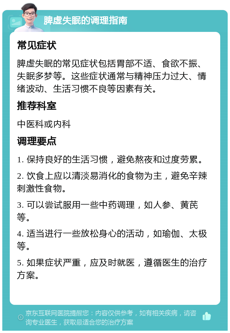 脾虚失眠的调理指南 常见症状 脾虚失眠的常见症状包括胃部不适、食欲不振、失眠多梦等。这些症状通常与精神压力过大、情绪波动、生活习惯不良等因素有关。 推荐科室 中医科或内科 调理要点 1. 保持良好的生活习惯，避免熬夜和过度劳累。 2. 饮食上应以清淡易消化的食物为主，避免辛辣刺激性食物。 3. 可以尝试服用一些中药调理，如人参、黄芪等。 4. 适当进行一些放松身心的活动，如瑜伽、太极等。 5. 如果症状严重，应及时就医，遵循医生的治疗方案。