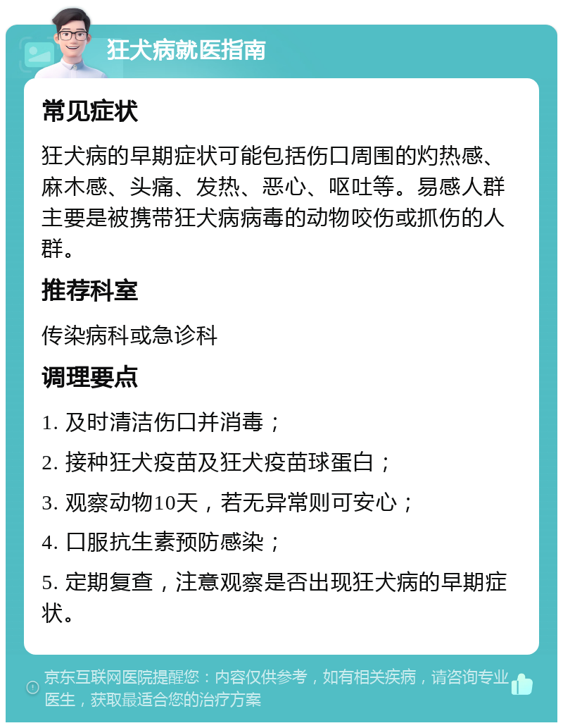 狂犬病就医指南 常见症状 狂犬病的早期症状可能包括伤口周围的灼热感、麻木感、头痛、发热、恶心、呕吐等。易感人群主要是被携带狂犬病病毒的动物咬伤或抓伤的人群。 推荐科室 传染病科或急诊科 调理要点 1. 及时清洁伤口并消毒； 2. 接种狂犬疫苗及狂犬疫苗球蛋白； 3. 观察动物10天，若无异常则可安心； 4. 口服抗生素预防感染； 5. 定期复查，注意观察是否出现狂犬病的早期症状。