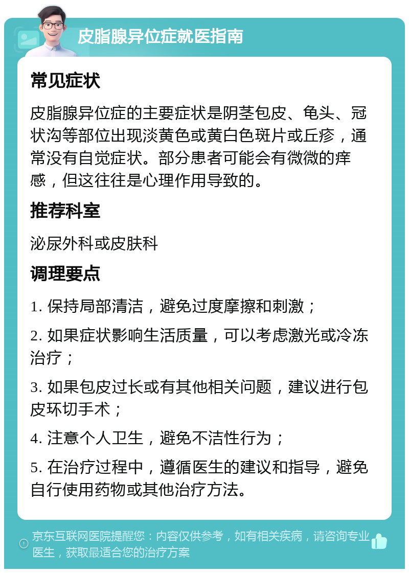 皮脂腺异位症就医指南 常见症状 皮脂腺异位症的主要症状是阴茎包皮、龟头、冠状沟等部位出现淡黄色或黄白色斑片或丘疹，通常没有自觉症状。部分患者可能会有微微的痒感，但这往往是心理作用导致的。 推荐科室 泌尿外科或皮肤科 调理要点 1. 保持局部清洁，避免过度摩擦和刺激； 2. 如果症状影响生活质量，可以考虑激光或冷冻治疗； 3. 如果包皮过长或有其他相关问题，建议进行包皮环切手术； 4. 注意个人卫生，避免不洁性行为； 5. 在治疗过程中，遵循医生的建议和指导，避免自行使用药物或其他治疗方法。