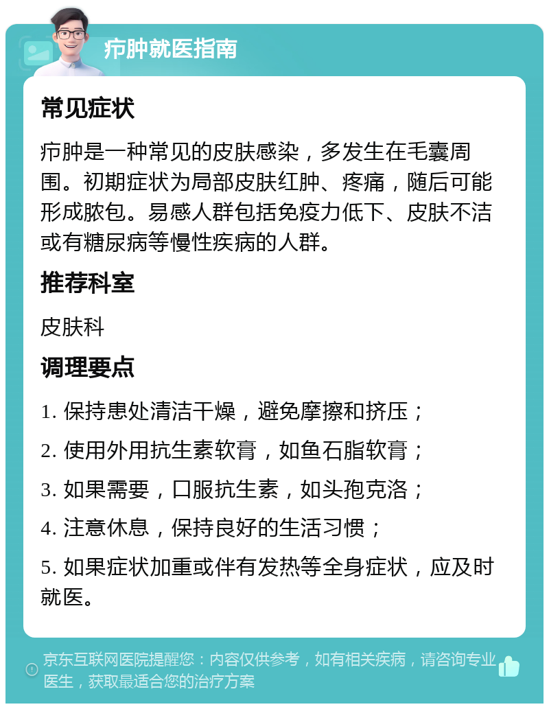 疖肿就医指南 常见症状 疖肿是一种常见的皮肤感染，多发生在毛囊周围。初期症状为局部皮肤红肿、疼痛，随后可能形成脓包。易感人群包括免疫力低下、皮肤不洁或有糖尿病等慢性疾病的人群。 推荐科室 皮肤科 调理要点 1. 保持患处清洁干燥，避免摩擦和挤压； 2. 使用外用抗生素软膏，如鱼石脂软膏； 3. 如果需要，口服抗生素，如头孢克洛； 4. 注意休息，保持良好的生活习惯； 5. 如果症状加重或伴有发热等全身症状，应及时就医。