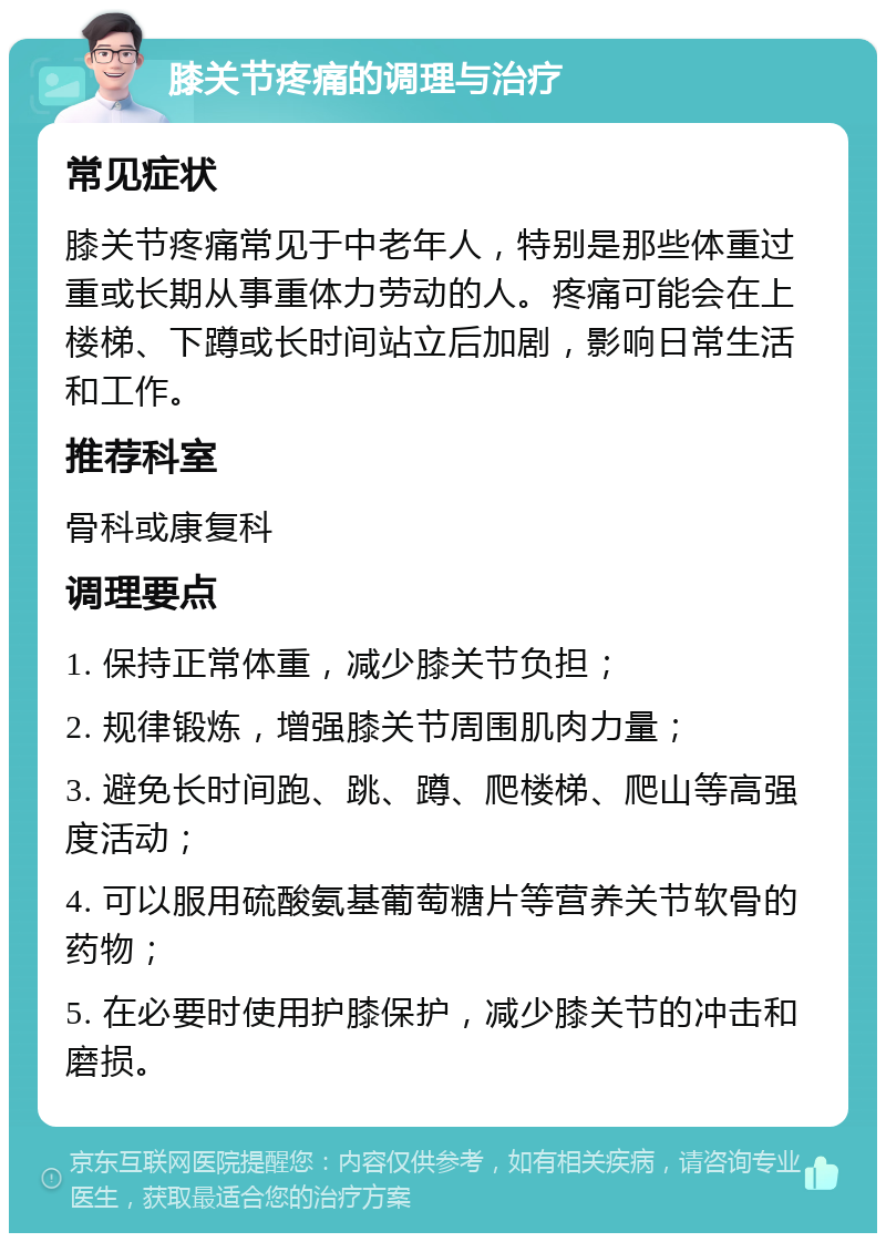 膝关节疼痛的调理与治疗 常见症状 膝关节疼痛常见于中老年人，特别是那些体重过重或长期从事重体力劳动的人。疼痛可能会在上楼梯、下蹲或长时间站立后加剧，影响日常生活和工作。 推荐科室 骨科或康复科 调理要点 1. 保持正常体重，减少膝关节负担； 2. 规律锻炼，增强膝关节周围肌肉力量； 3. 避免长时间跑、跳、蹲、爬楼梯、爬山等高强度活动； 4. 可以服用硫酸氨基葡萄糖片等营养关节软骨的药物； 5. 在必要时使用护膝保护，减少膝关节的冲击和磨损。