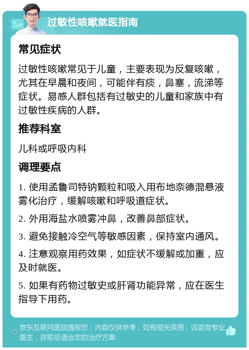 过敏性咳嗽就医指南 常见症状 过敏性咳嗽常见于儿童，主要表现为反复咳嗽，尤其在早晨和夜间，可能伴有痰，鼻塞，流涕等症状。易感人群包括有过敏史的儿童和家族中有过敏性疾病的人群。 推荐科室 儿科或呼吸内科 调理要点 1. 使用孟鲁司特钠颗粒和吸入用布地奈德混悬液雾化治疗，缓解咳嗽和呼吸道症状。 2. 外用海盐水喷雾冲鼻，改善鼻部症状。 3. 避免接触冷空气等敏感因素，保持室内通风。 4. 注意观察用药效果，如症状不缓解或加重，应及时就医。 5. 如果有药物过敏史或肝肾功能异常，应在医生指导下用药。