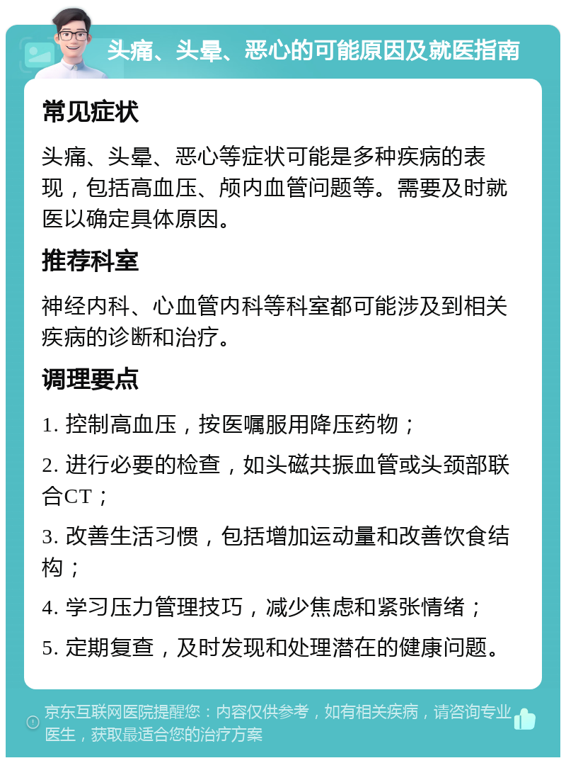 头痛、头晕、恶心的可能原因及就医指南 常见症状 头痛、头晕、恶心等症状可能是多种疾病的表现，包括高血压、颅内血管问题等。需要及时就医以确定具体原因。 推荐科室 神经内科、心血管内科等科室都可能涉及到相关疾病的诊断和治疗。 调理要点 1. 控制高血压，按医嘱服用降压药物； 2. 进行必要的检查，如头磁共振血管或头颈部联合CT； 3. 改善生活习惯，包括增加运动量和改善饮食结构； 4. 学习压力管理技巧，减少焦虑和紧张情绪； 5. 定期复查，及时发现和处理潜在的健康问题。