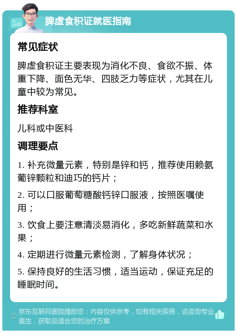 脾虚食积证就医指南 常见症状 脾虚食积证主要表现为消化不良、食欲不振、体重下降、面色无华、四肢乏力等症状，尤其在儿童中较为常见。 推荐科室 儿科或中医科 调理要点 1. 补充微量元素，特别是锌和钙，推荐使用赖氨葡锌颗粒和迪巧的钙片； 2. 可以口服葡萄糖酸钙锌口服液，按照医嘱使用； 3. 饮食上要注意清淡易消化，多吃新鲜蔬菜和水果； 4. 定期进行微量元素检测，了解身体状况； 5. 保持良好的生活习惯，适当运动，保证充足的睡眠时间。