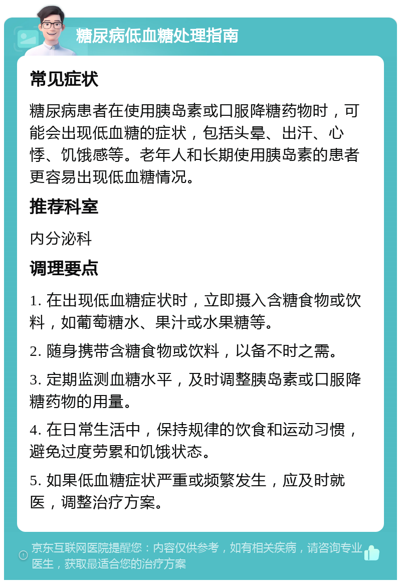 糖尿病低血糖处理指南 常见症状 糖尿病患者在使用胰岛素或口服降糖药物时，可能会出现低血糖的症状，包括头晕、出汗、心悸、饥饿感等。老年人和长期使用胰岛素的患者更容易出现低血糖情况。 推荐科室 内分泌科 调理要点 1. 在出现低血糖症状时，立即摄入含糖食物或饮料，如葡萄糖水、果汁或水果糖等。 2. 随身携带含糖食物或饮料，以备不时之需。 3. 定期监测血糖水平，及时调整胰岛素或口服降糖药物的用量。 4. 在日常生活中，保持规律的饮食和运动习惯，避免过度劳累和饥饿状态。 5. 如果低血糖症状严重或频繁发生，应及时就医，调整治疗方案。