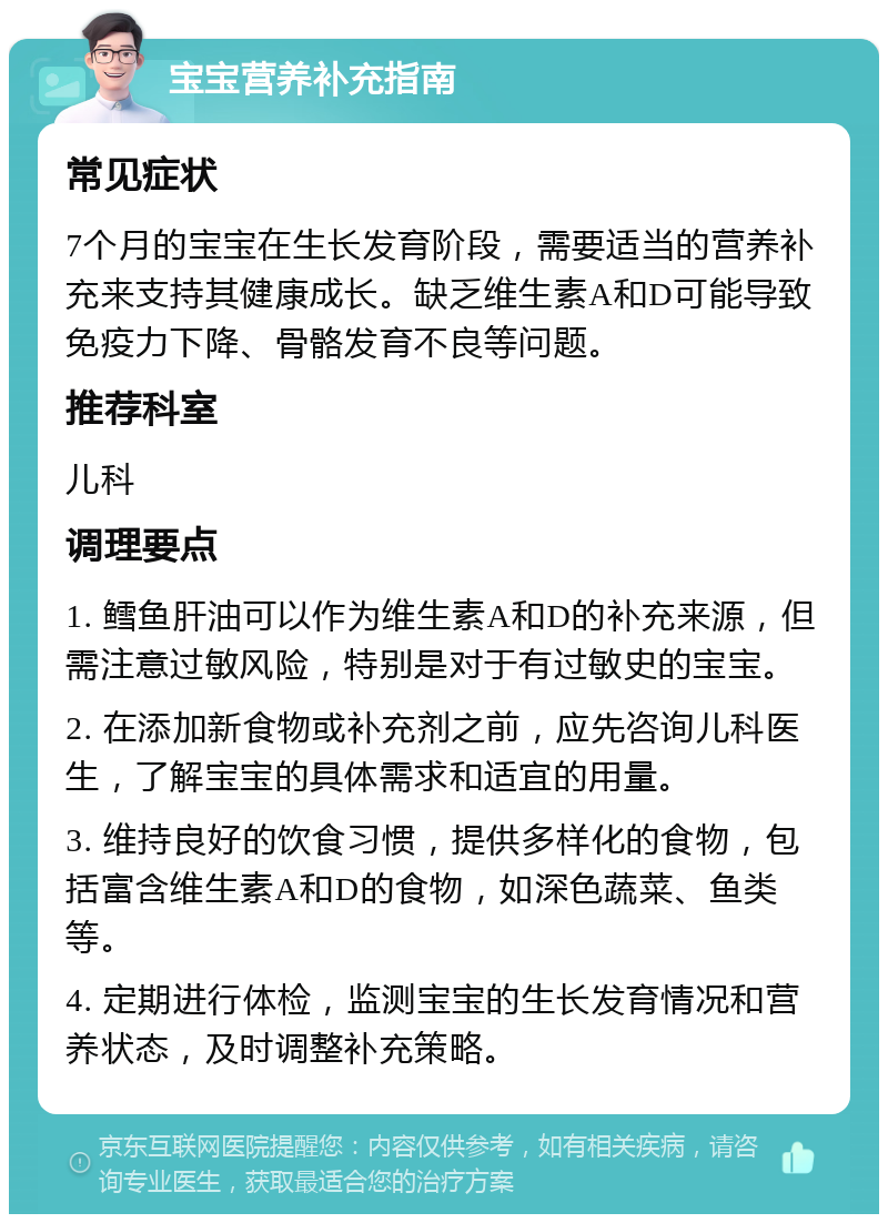 宝宝营养补充指南 常见症状 7个月的宝宝在生长发育阶段，需要适当的营养补充来支持其健康成长。缺乏维生素A和D可能导致免疫力下降、骨骼发育不良等问题。 推荐科室 儿科 调理要点 1. 鳕鱼肝油可以作为维生素A和D的补充来源，但需注意过敏风险，特别是对于有过敏史的宝宝。 2. 在添加新食物或补充剂之前，应先咨询儿科医生，了解宝宝的具体需求和适宜的用量。 3. 维持良好的饮食习惯，提供多样化的食物，包括富含维生素A和D的食物，如深色蔬菜、鱼类等。 4. 定期进行体检，监测宝宝的生长发育情况和营养状态，及时调整补充策略。