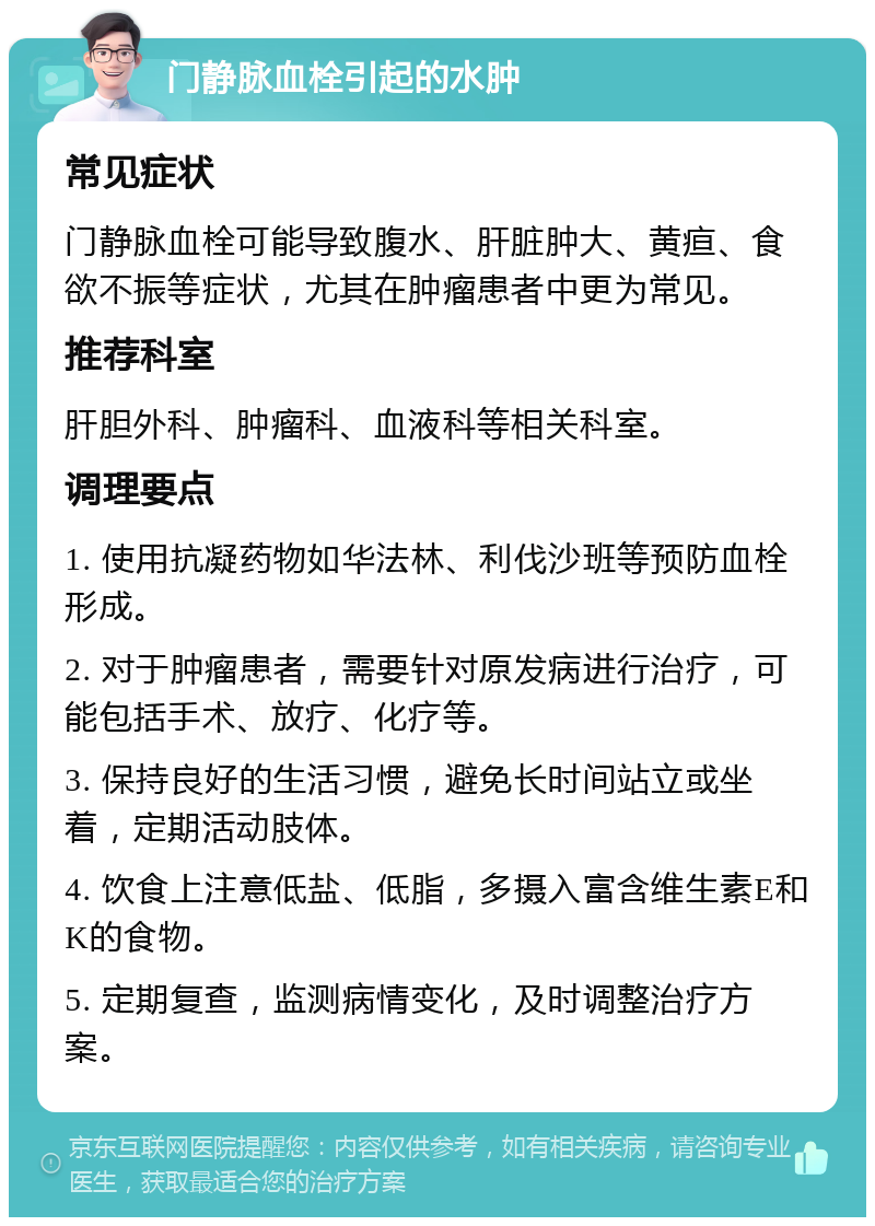 门静脉血栓引起的水肿 常见症状 门静脉血栓可能导致腹水、肝脏肿大、黄疸、食欲不振等症状，尤其在肿瘤患者中更为常见。 推荐科室 肝胆外科、肿瘤科、血液科等相关科室。 调理要点 1. 使用抗凝药物如华法林、利伐沙班等预防血栓形成。 2. 对于肿瘤患者，需要针对原发病进行治疗，可能包括手术、放疗、化疗等。 3. 保持良好的生活习惯，避免长时间站立或坐着，定期活动肢体。 4. 饮食上注意低盐、低脂，多摄入富含维生素E和K的食物。 5. 定期复查，监测病情变化，及时调整治疗方案。