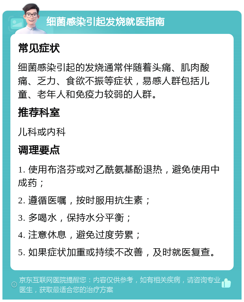 细菌感染引起发烧就医指南 常见症状 细菌感染引起的发烧通常伴随着头痛、肌肉酸痛、乏力、食欲不振等症状，易感人群包括儿童、老年人和免疫力较弱的人群。 推荐科室 儿科或内科 调理要点 1. 使用布洛芬或对乙酰氨基酚退热，避免使用中成药； 2. 遵循医嘱，按时服用抗生素； 3. 多喝水，保持水分平衡； 4. 注意休息，避免过度劳累； 5. 如果症状加重或持续不改善，及时就医复查。