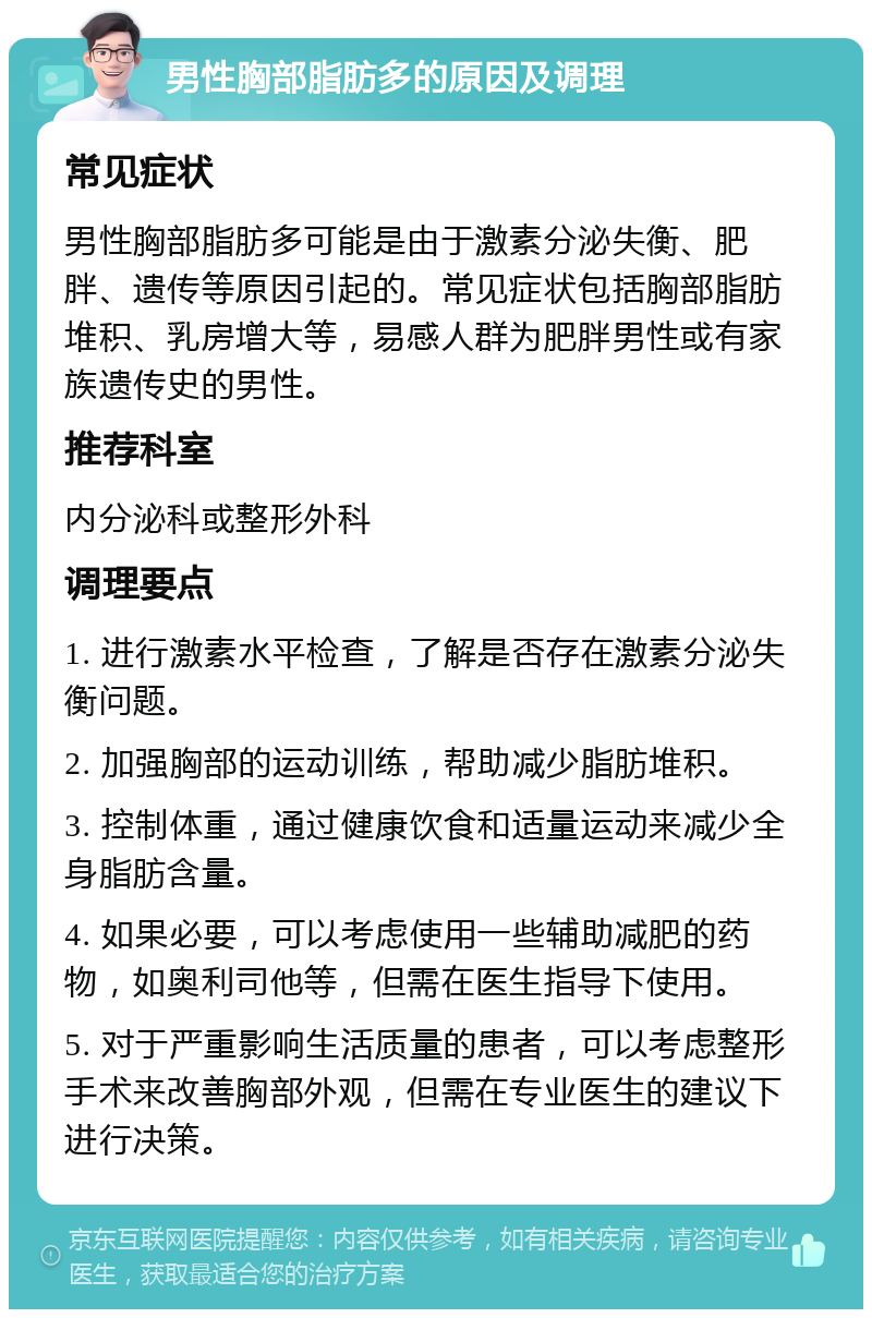 男性胸部脂肪多的原因及调理 常见症状 男性胸部脂肪多可能是由于激素分泌失衡、肥胖、遗传等原因引起的。常见症状包括胸部脂肪堆积、乳房增大等，易感人群为肥胖男性或有家族遗传史的男性。 推荐科室 内分泌科或整形外科 调理要点 1. 进行激素水平检查，了解是否存在激素分泌失衡问题。 2. 加强胸部的运动训练，帮助减少脂肪堆积。 3. 控制体重，通过健康饮食和适量运动来减少全身脂肪含量。 4. 如果必要，可以考虑使用一些辅助减肥的药物，如奥利司他等，但需在医生指导下使用。 5. 对于严重影响生活质量的患者，可以考虑整形手术来改善胸部外观，但需在专业医生的建议下进行决策。