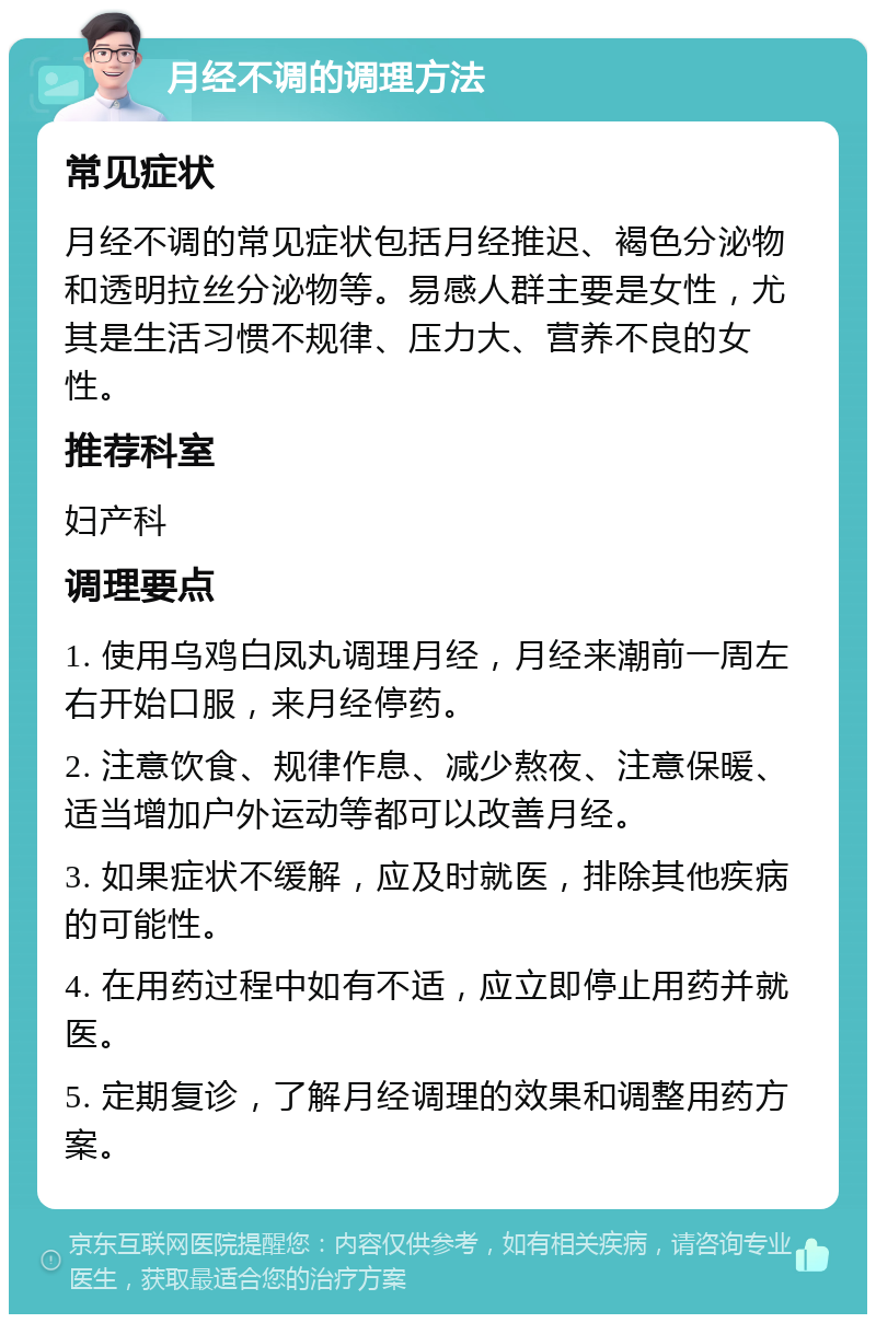 月经不调的调理方法 常见症状 月经不调的常见症状包括月经推迟、褐色分泌物和透明拉丝分泌物等。易感人群主要是女性，尤其是生活习惯不规律、压力大、营养不良的女性。 推荐科室 妇产科 调理要点 1. 使用乌鸡白凤丸调理月经，月经来潮前一周左右开始口服，来月经停药。 2. 注意饮食、规律作息、减少熬夜、注意保暖、适当增加户外运动等都可以改善月经。 3. 如果症状不缓解，应及时就医，排除其他疾病的可能性。 4. 在用药过程中如有不适，应立即停止用药并就医。 5. 定期复诊，了解月经调理的效果和调整用药方案。