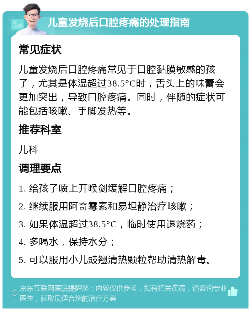 儿童发烧后口腔疼痛的处理指南 常见症状 儿童发烧后口腔疼痛常见于口腔黏膜敏感的孩子，尤其是体温超过38.5°C时，舌头上的味蕾会更加突出，导致口腔疼痛。同时，伴随的症状可能包括咳嗽、手脚发热等。 推荐科室 儿科 调理要点 1. 给孩子喷上开喉剑缓解口腔疼痛； 2. 继续服用阿奇霉素和易坦静治疗咳嗽； 3. 如果体温超过38.5°C，临时使用退烧药； 4. 多喝水，保持水分； 5. 可以服用小儿豉翘清热颗粒帮助清热解毒。