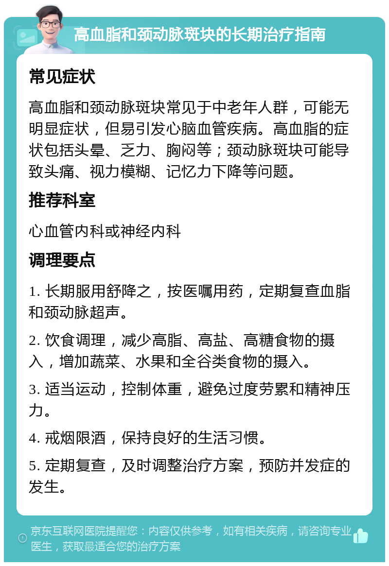 高血脂和颈动脉斑块的长期治疗指南 常见症状 高血脂和颈动脉斑块常见于中老年人群，可能无明显症状，但易引发心脑血管疾病。高血脂的症状包括头晕、乏力、胸闷等；颈动脉斑块可能导致头痛、视力模糊、记忆力下降等问题。 推荐科室 心血管内科或神经内科 调理要点 1. 长期服用舒降之，按医嘱用药，定期复查血脂和颈动脉超声。 2. 饮食调理，减少高脂、高盐、高糖食物的摄入，增加蔬菜、水果和全谷类食物的摄入。 3. 适当运动，控制体重，避免过度劳累和精神压力。 4. 戒烟限酒，保持良好的生活习惯。 5. 定期复查，及时调整治疗方案，预防并发症的发生。