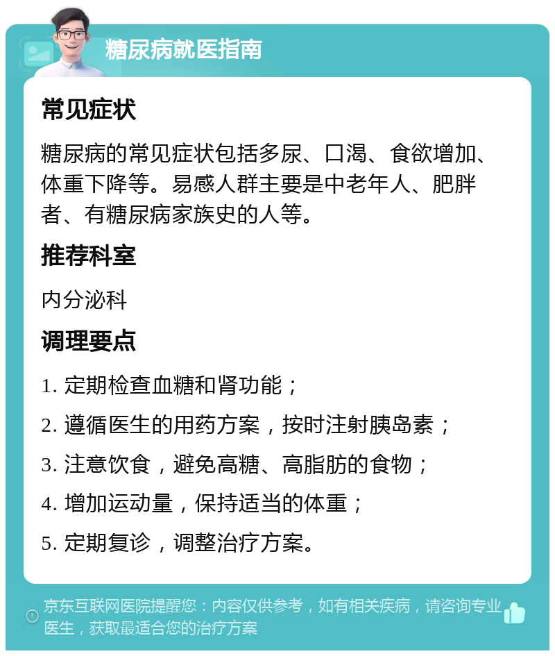 糖尿病就医指南 常见症状 糖尿病的常见症状包括多尿、口渴、食欲增加、体重下降等。易感人群主要是中老年人、肥胖者、有糖尿病家族史的人等。 推荐科室 内分泌科 调理要点 1. 定期检查血糖和肾功能； 2. 遵循医生的用药方案，按时注射胰岛素； 3. 注意饮食，避免高糖、高脂肪的食物； 4. 增加运动量，保持适当的体重； 5. 定期复诊，调整治疗方案。